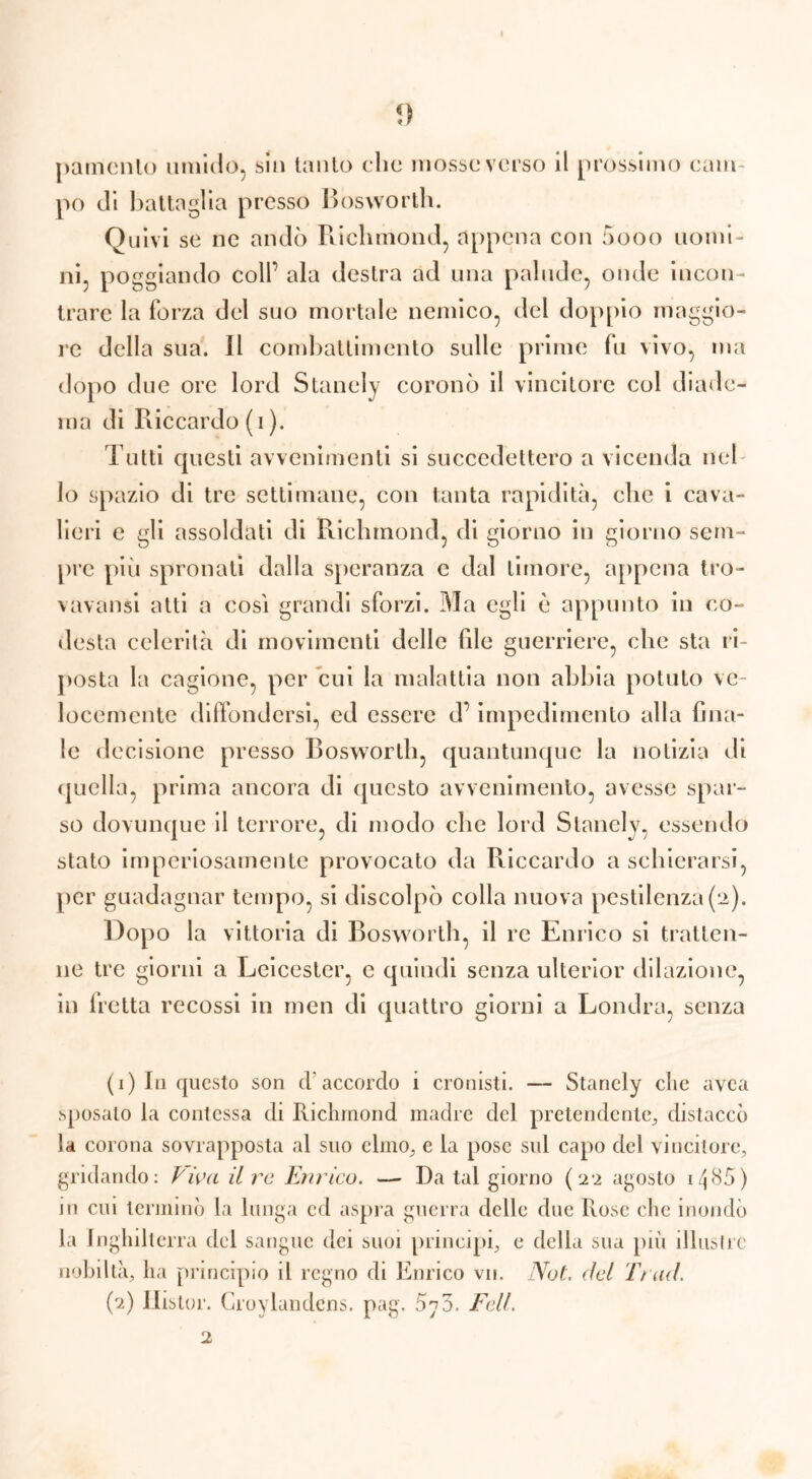 piamente» umido, sin tanto clic mosse verso il prossimo cam- po di battaglia presso Bosworth. Quivi se ne andò Richmond, appena con 5ooo uomi- ni, poggiando coll’ ala destra ad una palude, onde incon- trare la forza del suo mortale nemico, del doppio maggio- re della sua. Il combattimento sulle prime fu vivo, ma dopo due ore lord Stanely coronò il vincitore col diade- ma di Riccardo (i ). Tutti questi avvenimenti si succedettero a vicenda nel lo spazio di tre settimane, con tanta rapidità, che i cava- lieri e gli assoldati di Richmond, di giorno in giorno sem- pre più spronati dalla speranza c dal timore, appena tro- vavansi atti a così grandi sforzi. Ma egli è appunto in co- desta celerità di movimenti delle file guerriere, che sta ri- posta la cagione, per cui la malattia non abbia potuto ve- locemente diffondersi, ed essere d’impedimento alla fina- le d ecisione presso Bosworth, quantunque la notizia di quella, prima ancora di questo avvenimento, avesse spar- so dovunque il terrore, di modo che lord Stanely, essendo stato imperiosamente provocato da Riccardo a schierarsi, per guadagnar tempo, si discolpò colla nuova pestilenza (a). Doj io la vittoria di Bosworth, il re Enrico si tratten- ne tre giorni a Leicester, e quindi senza ulterior dilazione, in lretta recossi in men di quattro giorni a Londra, senza (1) In questo son d’accordo i cronisti. — Stanely che avea sposato la contessa di Richmond madre del pretendente, distaccò la corona sovrapposta al suo elmo, e la pose sul capo del vincitore, gridando: Piva il re Enrico. — Da tal giorno (22 agosto 1^85) ni cui terminò la lunga ed aspra guerra delle due Rose che inondò la Inghilterra del sangue dei suoi principi, e della sua più illustre nobiltà, ha principio il regno di Enrico vii. Not. del Tt ad. (2) Ihstor. Croylandens, pag. 5?3. Fell.