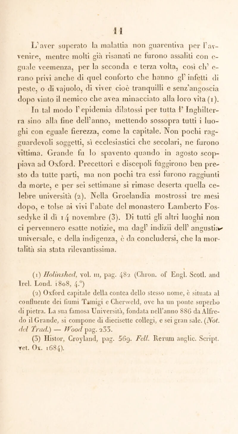 L’aver superato la malattia non guarentiva per l’av- venire, mentre molti già risanati ne furono assaliti con e- gualc veemenza, per la seconda e terza volta, cosi eh’ o- rano privi anche di quel conforto che hanno gl’ infetti di peste, o di vajuolo, di viver cioè tranquilli e senz’angoscia dopo vinto il nemico che avea minacciato alla loro vita(i). In tal modo l’epidemia dilatossi per tutta P Inghilter- ra sino alla fine dell’anno, mettendo sossopra tutti i luo- ghi con eguale fierezza, come la capitale. Non pochi rag- guardevoli soggetti, si ecclesiastici che secolari, ne furono vittima. Grande fu lo spavento quando in agosto scop- piava ad Oxford. Precettori e discepoli fuggirono ben pre- sto da tutte parti, ma non pochi tra essi furono raggiunti da morte, e per sei settimane si rimase deserta quella ce- lebre università (2). Nella Groelandia mostrossi tre mesi dopo, e tolse ai vivi l’abate del monastero Lamberto Fos- sedyke il dì izj novembre (3). Di tutti gli altri luoghi non ci pervennero esatte notizie, ma dagl’ indizii dell’ angustia*' universale, e della indigenza, è da concludersi, che la mor- talità sia stata rilevantissima. (1) Holinshed, voi. 111, pag. 482 (Ghron. of Engl. Scoti, and Irei. Lond. 1808, 4°) (2) Oxford capitale della contea dello stesso nome, è situata al confluente dei fiumi Tamigi e Cherweld, ove ha un ponte superbo di pietra. La sua famosa Università, fondata nell’anno 886 da Alfre- do il Grande, si compone di diecisette collegi, e sei gran sale. (Not. del Trad.) — JVood pag. 233. (3) Histor, Croyland, pag. 569. FelL Rerum anglic. Script, ret. Ox. 1684).