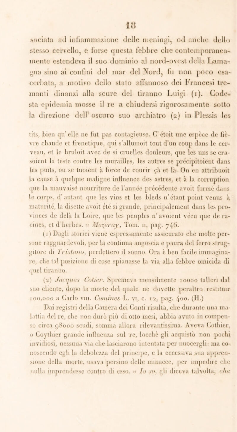 snciata ad infiammazione* delle meningi. od anche dello stesso cervello, e forse questa febbre che contemporanea- mente estendeva il suo dominio al nord-ovest della Lama- gna sino ai confini del mar del Nord, fu non poco esa- cerbata. a motivo dello stato affannoso dei Francesi tre- 7 manti dinanzi alla scure del tiranno Luigi (i). Code- sta epidemia mosse il re a chiudersi rigorosamente sotto la direzione dell' oscuro suo archiatro (2) in Flessis les lits. bini qu elle ne l’ut pas contagieusc. (7 étoit uno espòce de fiè- vre chaude et frenetique. qui s’alluinoit toni dun coup dans le cer- veau, et le bruloit avec de si cruelles douleurs, que les uns se cra- suicnt la teste conile les murailles, les autres se précipitoicnt dans les puils, ou se luoient à force de courir 9a et la. On en attribuoit la cause à quebpie maligne influence des astres, et à la corruption que la mauvaisC nourriture de lami ce précédente avoit forme dans le corps. d'autant que les vins et les bleds 11’étant point venus à maturile, la disette avoit été si grande, principalemcnt dans les pro- vinces de delà la Loire, <jue les pcuples n’ avoient vécu que de ra- cincs, et d herbes. « Mc\cruy, I oni. 11, pag. 6. (1) Dagli storici viene espressamente assicurato che molte per- sone ragguardevoli, per la continua angoscia e paura del ferro slrug- gitore ili I ristailo. perdettero il sonno. Ora è ben facile immagina- le. clic tal posizione di cose spianasse la via alla febbre omicida di quel tiranno. (•2) Jacques (’oficr. Spremeva mensilmente 10000 talleri dal suo cliente, dopo la morte del quale ne dovette peraltro restituir 100.000 a Carlo vm. Cumines L. vi, c. 12, pag. 400. (II.) Dai registri della Camera dei Conti risulta, che durante una ma- lattia del re. che non durò più di otto mesi, abbia avuto in compen- do circa 98000 scudi, somma allora rilevantissima. Aveva Cothier, o Coythier grande influenza sul re, loccliè gli acquistò non pochi invidiosi, nessuna via che lasciarono intentata per nuocergli: ma co- noscendo egli la debolezza dei principe, e la eccessiva sua appren- sione della morte, usava persino delle minacce, [»er impedire che nulla imprendesse contro di esso. >• Io so. gli diceva talvolta, r/ia