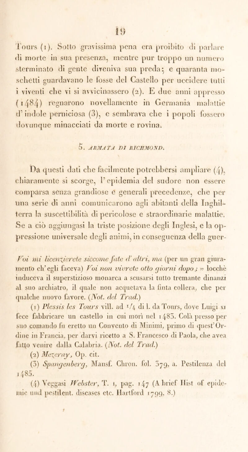 Ì9 Fours (i). Sotto gravissima pena era proibito di parlare di morte in sua presenza, mentre pur troppo un numero sterminato di gente diveniva sua preda*, e quaranta mo- schetti guardavano le fosse del Castello per uccidere tutti i viventi clic vi si avvicinassero (2). E due anni appresso (14^4) regnarono novellamente in Germania malattie d* indole perniciosa (3), e sembrava che i popoli fossero dovunque minacciati da morte e rovina. 5. ARMATA DI RICHMOND. Da questi dati che facilmente potrebbersi ampliare (4), chiaramente si scorge, l’epidemia del sudore non essere* comparsa senza grandiose e generali precedenze, che per una serie di anni comunicarono aMi abitanti della Timhil- O O terra la suscettibilità di pericolose e straordinarie malattie. Se a ciò aggiungasi la triste posizione degli Inglesi, e la op- pressione universale degli animi, in conseguenza della guer- Voi mi licenzierete siccome fate d’altri, ma (per un gran giura- mento ch’egli faceva) Voi non vivrete otto giorni dopoj « tocche induceva il superstizioso monarca a scusarsi tutto tremante dinanzi al suo archiatro, il quale non acquetava la fìnta collera, che per qualche nuovo favore. {Not. del Tradi) (1) Plessis les Tours vili, ad x/4 di 1. da Tours, dove Luigi xi fece fabbricare un castello in cui morì nel 14^5. Colà presso per suo comando fu eretto un Convento di Minimi, primo di quest’Or- dine in Francia, per darvi ricetto a S. Francesco di Paola, che avea fatto venire dalla Calabria. {Not. del Tradi) (2) Mezeray, Op. cit. (3) Spangenberg, Mansf. Chron. fol. 579, a. Pestilenza del 1485. (4) Vcggasi Webster, T. 1, pag. 147 (Abrief Tlist of epide- mie und pestilent. diseases etc. Hartford 1799, 8.) ì