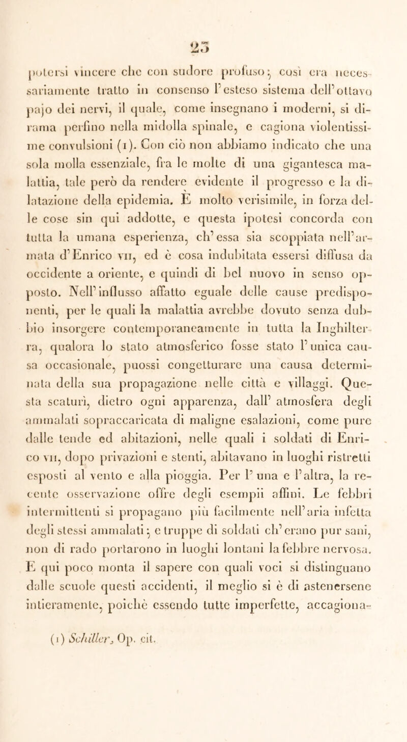 potersi \ incere clic con sudore profuso} così era neces sanamente tratto in consenso l’esteso sistema dell’ottavo pajo dei nervi, il quale, come insegnano i moderni, si di- rama perfino nella midolla spinale, e cagiona violentissi- me convulsioni (i). Con ciò non abbiamo indicato che una sola molla essenziale, fra le molte di una gigantesca ma- lattia, tale però da rendere evidente il progresso e la di- latazione della epidemia. E molto vcrisimile, in forza del- le cose sin qui addotte, e questa ipotesi concorda con tutta la umana esperienza, eh’essa sia scoppiata nell’ar- mata d’Enrico vii, ed è cosa indubitata essersi diffusa da occidente a oriente, e quindi di bel nuovo in senso op- posto. Nell’influsso affatto eguale delle cause predispo- nenti, per le quali la malattia avrebbe dovuto senza dub- bio insorgere contemporaneamente in tutta la Inghilter- ra, qualora lo stato atmosferico fosse stato l’unica cau- sa occasionale, puossi congetturare una causa determi- nata della sua propagazione nelle città e villaggi. Que- sta scaturì, dietro ogni apparenza, dall’ atmosfera degli ammalati sopraccaricata di maligne esalazioni, come pure dalle tende ed abitazioni, nelle quali i soldati di Enri- co vii, dopo privazioni e stenti, abitavano in luoghi ristretti esposti al vento e alla pioggia. Per P una e l’altra, la re- cente osservazione offre degli esempli affini. Le febbri intermittenti si propagano più facilmente nell’aria infetta degli stessi ammalati} e truppe di soldati eh’erano pur sani, non di rado portarono in luoghi lontani la febbre nervosa. E qui poco monta il sapere con quali voci si distinguano dalle scuole questi accidenti, il meglio si è di astenersene intieramente, poiché essendo tutte imperfette, accagiona-