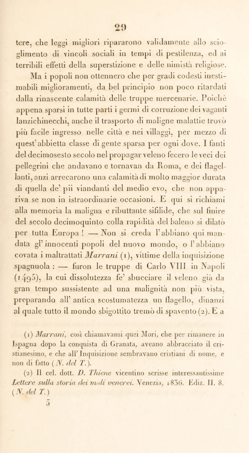 21) tere, che leggi migliori ripararono validamente allo scio- glimento eli vincoli sociali in tempi di pestilenza, ed ai terribili effetti della superstizione e delle nimistà religiose. Ma i popoli non ottennero che per gradi codesti inesti- mabili miglioramenti, da bel principio non poco ritardati dalla rinascente calamità delle truppe mercenarie. Poiché appena sparsi in tutte parti i germi di corruzione dei vaganti lanzichinecchi, anche il trasporto di maligne malattie trovò più facile ingresso nelle città e nei villaggi, per mezzo di quest’abbietta classe di gente sparsa per ogni dove. 1 fanti del decimosesto secolo nel propagar veleno fecero le veci dei pellegrini che andavano e tornavan da Roma, e dei flagel- lanti, anzi arrecarono una calamità di molto maggior durata di quella de’ pii viandanti del medio evo, che non appa- riva se non in istraordinarie occasioni. E qui si richiami alla memoria la maligna e ributtante sifilide, che sul finire o j del secolo decimoquinto colla rapidità del baleno si dilatò per tutta Europa ! — Non si creda l’abbiano qui man- data gl’innocenti popoli del nuovo mondo, o l’abbiano covata i maltrattati Marrani (i), vittime della inquisizione spagnuola : — furon le truppe di Carlo \ 111 in Napoli (1490), la cui dissolutezza fe’ sbucciare il veleno già da gran tempo sussistente ad una malignità non più vista, preparando all’ antica scostumatezza un Hagel lo, dinanzi al quale tutto il mondo sbigottito tremò di spavento (2). E a (1) Marrani, cosi clnamavansi quei Mori, che per rimanere in Jspagna dopo la conquista di Granata, aveano abbracciato il cri- stianesimo, e die all’ Inquisizione sembravano cristiani di nome, e non di fatto ( N. del T.). (2) Il cel. dott. D. Thiene vicentino scrisse interessantissime Lettere sulla storia dei nudi venerei. Venezia, 1836. Ediz. J j. 8. {N. del T.) j