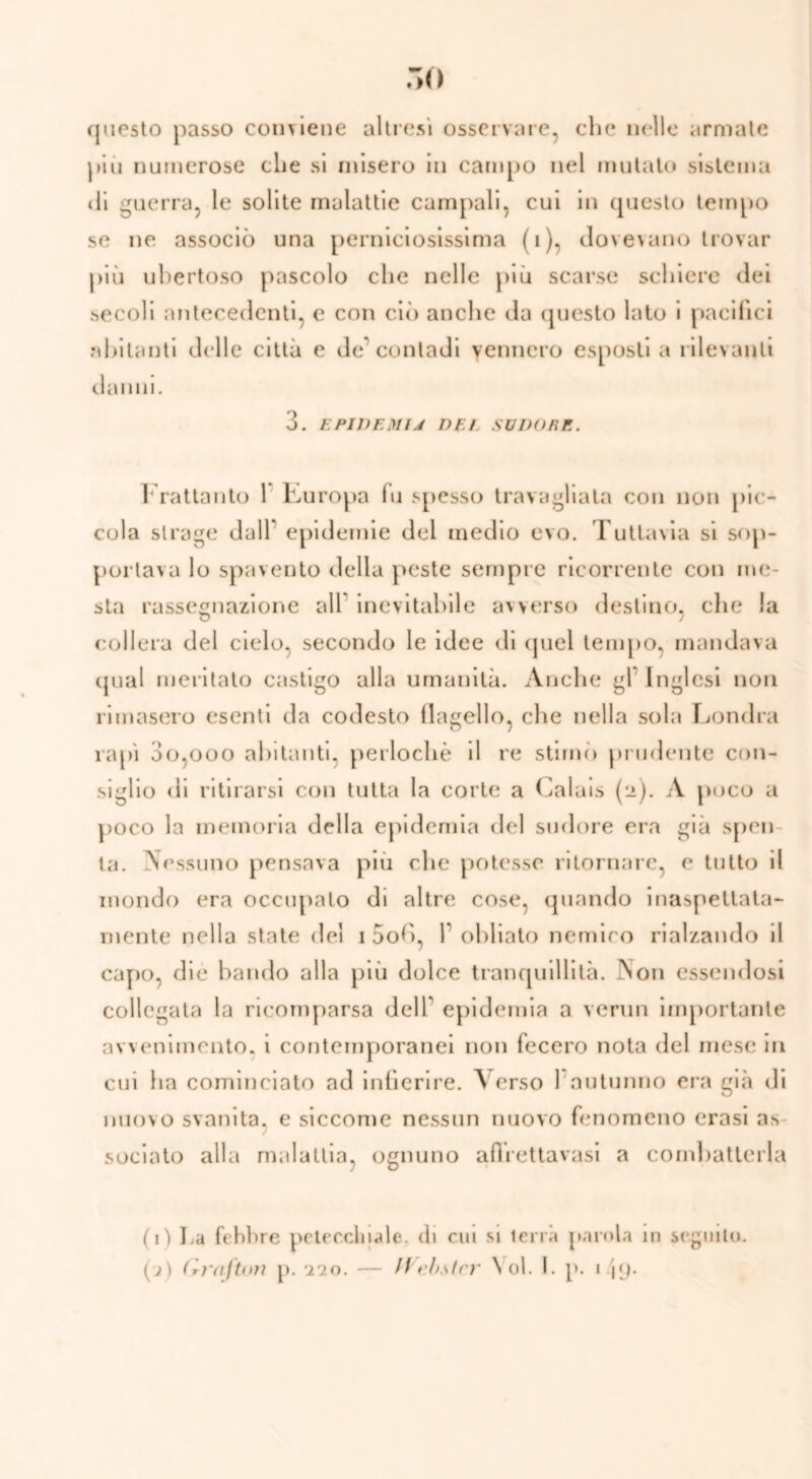 questo passo com iene altresì osservare, che nelle armate più numerose che si misero in campo nel mutato sistema di guerra, le solite malattie campali, cui in questo tempo se ne associò una perniciosissima (i), dovevano trovar più ubertoso pascolo che nelle più scarse schiere dei secoli antecedenti, e con ciò anche da questo lato i pacifici abitanti delle città e de'contadi vennero esposti a rilevanti danni. 3. EPIDEMU DEL SUDORE. Frattanto 1 l'Europa fu spesso travagliata con non pic- cola strage dall* epidemie del medio evo. Tuttavia si sop- portava lo spavento della peste sempre ricorrente con me- sta rassegnazione all inevitabile avverso destino, die la collera del cielo, secondo le idee di quel tempo, mandava qual meritato castigo alla umanità. Anche gl Inglesi non rimasero esenti da codesto flagello, che nella sola Londra rapì 3o,ooo abitanti, perlochè il re stimò prudente con- siglio di ritirarsi con tutta la corte a Calais (n). A poco a poco la memoria della epidemia del sudore era già spen la. Nessuno pensava più che potesse ritornare, e tutto il inondo era occupalo di altre cose, quando inaspettata- mente nella state del i 5od, 1 obliato nemico rialzando il capo, die bando alla più dolce tranquillità. Aon essendosi collegata la ricomparsa delT epidemia a venni importante avvenimento, i contemporanei non fecero nota del mesi* in cui ha cominciato ad infierire. Verso l'autunno era già di nuovo svanita, e siccome nessun nuovo fenomeno crasi as- sociato alla malattia, ognuno aflrcttavasi a combatterla (iì La febbre petecchiale, di cui si lena parola in seguito.