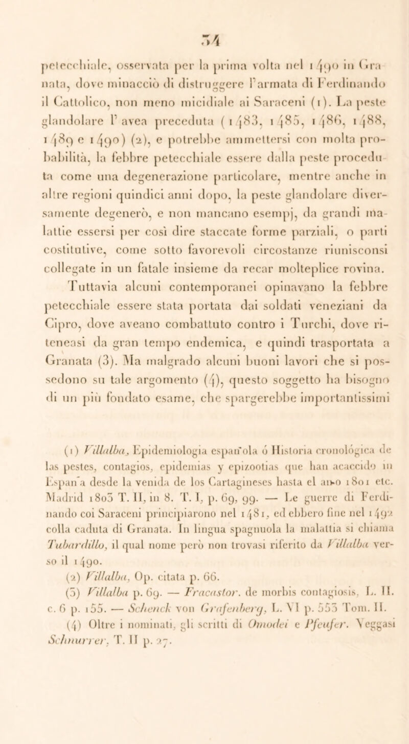 nata» dove minacciò di distniere 1 armata di Ferdinando O u il Cattolico, non meno micidiale ai Saraceni (i). La peste glandolare 1 avea preceduta ( i J83, i J85, i j8fì, i |88, i e i 4(>o ) (2), e potrebbe ammettersi con molta pro- babilità, la febbre petecchiale essere dalla peste procedo ta come una degenerazione particolare, mentre anche in altre regioni quindici anni dopo, la peste glandolare diver- samente degenerò, e non mancano esempj, da grandi ma- lattie essersi per così dire staccate forme parziali, o parti costitutive, come sotto favorevoli circostanze riunisconsi collegate in un fatale insieme da recar molteplice rovina. Tuttavia alcuni contemporanei opinavano la febbre petecchiale essere stata portata dai soldati veneziani da Cipro, dove aveano combattuto contro i Turchi, dove ri- teneasi da gran tempo endemica, e quindi trasportata a Granata (3). Ma malgrado alcuni buoni lavori che si pos- sedono su tale argomento ( j), questo soggetto ha bisogno di un più fondato esame, clic spargerebbe importantissimi (1) / Malia > Epidemiologia espanda ó Hislona cronològica de las pestcs, contagios, epidenuas y epi/.ootias <jue lian acacculo in Espana desde la venula de los Carlagineses basta cl aiwo 1801 ctc. Madrid i8o5 T. 11, in 8. T. I, p. 69, 99. — Le guerre di Ferdi- nando coi Saraceni principiarono nel i/j8i, cd ebbero fine nel 1492 colla caduta di Granata. In lingua spaglinola la malattia si dilania Tubar dillo 3 il qual nome però non trovasi riferito da / Malia ver- so il 1 490. (2) Fillalia. Op. citata p. 66. (5) VMalia p. 69. — Fracastor. de morbis contagiosi*. L. II. c. 6 p. 155. — Seiend von Grajenbery, L. \ I p. 553 Ioni. II. (4) Oltre 1 nominati, gli scritti di Otnodei e Pfeujcr. Seggasi Sc/inun er. T. II p. •>g.