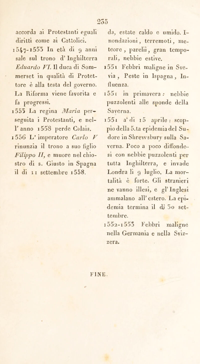 accorda ai Protestanti eguali diritti come ai Cattolici, i547-i553 In età di 9 anni sale sul trono d’ Inghilterra Eduardo VI. Il duca di Som- merset in qualità di Protet- tore è alla testa del governo. La Riforma viene favorita e fa progressi. 1555 La regina Maria per- seguita i Protestanti, e nel- P anno i558 perde Calais. 1556 L’imperatore Carlo V rinunzia il trono a suo figlio Filippo II, e muore nel chio- stro di s. Giusto in Spagna il di 11 settembre i558. da, estate caldo e umido. 1- nondazioni, terremoti, me- teore , pareli!, gran tempo- rali, nebbie estive. i55i Febbri maligne in Sve- via , Peste in Ispagna, In- fluenza. 1551 in primavera: nebbie puzzolenti alle sponde della Savcrna. i55i a’di i5 aprile: scop- pio della 5.ta epidemia del Su- dore in Shrewsbury sulla Sa- verna. Poco a poco diffonde- si con nebbie puzzolenti per tutta Inghilterra, e invade Londra li 9 luglio. La mor- talità è forte. Gli stranieri ne vanno illesi, e gl’inglesi ammalano all’estero. La epi- demia termina il dj 5o set- tembre. 1 552-i 553 Febbri maligne nella Germania e nella Sviz- zera. FINE.