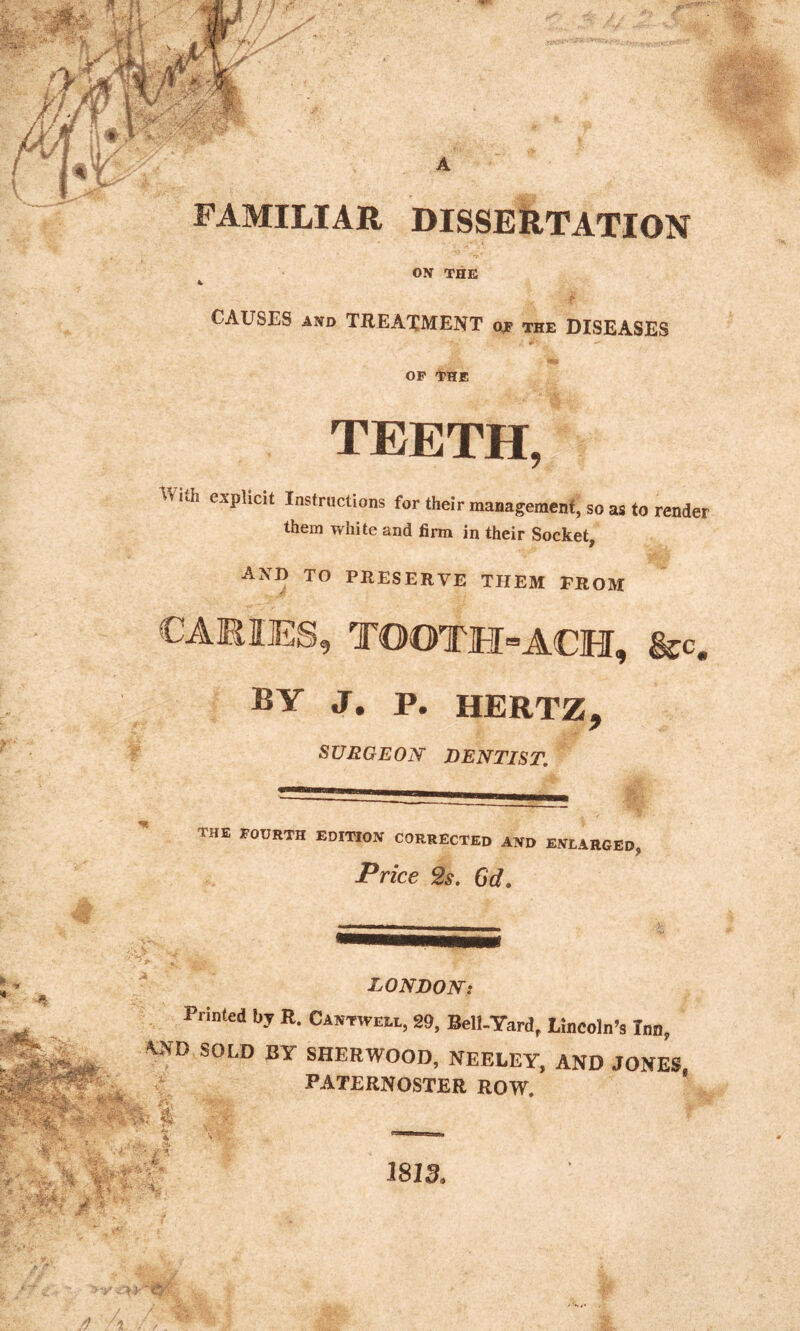 FAMILIAR DISSERTATION OX THE CAUSES and TREATMENT ojp the DISEASES OF THE TEETH, ith explicit Instructions for their management, so as to render them white and firm in their Socket, AND TO PRESERVE THEM FROM CARIES, TOOTH-ACH, &c. BY J. p. HERTZ, SURGEON DENTIST. the fourth edition corrected and enlarged, Price 2s. Gd. :: • • •• 4: $ LONDON: Printed by R. Cantwell, 29, Bell-Yard, Lincoln’s Inn, *.ND SOLD BY SHERWOOD, NEELEY, AND JONES, PATERNOSTER ROW. V r 2 >; ■? 1813.