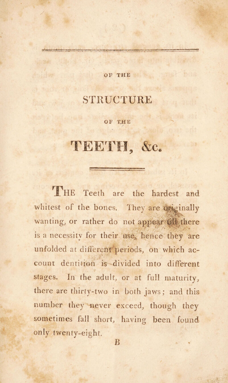 OF THE STRUCTURE OF TJHE t THE Teeth are the hardest and whitest of the bones. They are qt^inally mm*. wanting, or rather do not appeq^ijlj there is a necessity for their use* hence they are unfolded at different periods, on which ac- ' *• V* ■ , ' ■’ ' count dentition is divided into different * i» stages. In the adult, or at full maturity, there are thirty-two in both jaws; and this number they never exceed, though they sometimes fall short, having been found only twenty-eight. B