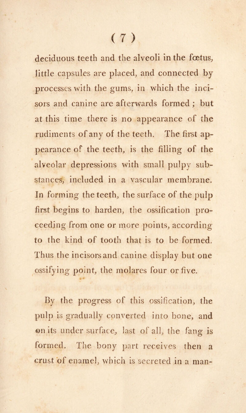 deciduous teeth and the alveoli in the foetus, little capsules are placed, and connected by processes with the gums, in which the inci- sors and canine are afterwards formed ; but at this time there is no appearance of the rudiments of any of the teeth. The first ap- pearance of the teeth, is the filling of the alveolar depressions with small pulpy sub- stances, included in a vascular membrane. In forming the teeth, the surface of the pulp first begins to harden, the ossification pro- ceeding from one or more points, according to the kind of tooth that is to be formed. Thus the incisors and canine display but one ossifying point, the molares four or five. By the progress of this ossification, the pulp is gradually converted into bone, and on its under surface, last of all, the fan£ is 3 o formed. The bony part receives then a crust of enamel, which is secreted in a man-