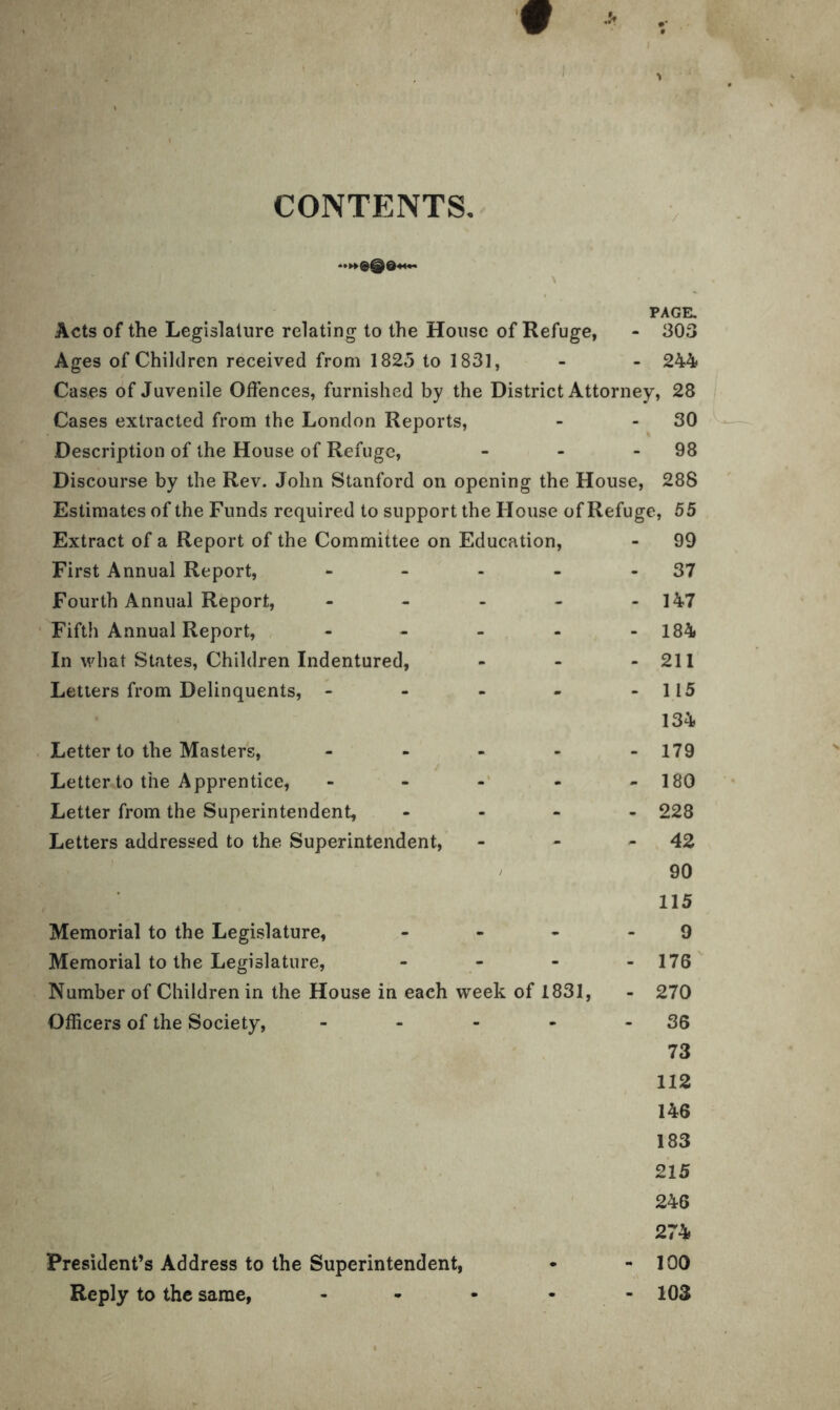 CONTENTS. PAGE. Acts of the Legislature relating to the House of Refuge, - 303 Ages of Children received from 1825 to 1831, - - 244 Cases of Juvenile Offences, furnished by the District Attorney, 28 Cases extracted from the London Reports, - - 30 Description of the House of Refuge, - - 98 Discourse by the Rev. John Stanford on opening the House, 288 Estimates of the Funds required to support the House of Refuge, 55 Extract of a Report of the Committee on Education, - 99 First Annual Report, - - - - 37 Fourth Annual Report, - - - - - 147 Fifth Annual Report, - - - - - 184 In what States, Children Indentured, - - - 211 Letters from Delinquents, - - - - - 115 134 Letter to the Masters, - - - - -179 Letter to the Apprentice, - - - - - 180 Letter from the Superintendent, - 228 Letters addressed to the Superintendent, - - - 42 90 115 Memorial to the Legislature, ... 9 Memorial to the Legislature, • 176 Number of Children in the House in each week of 1831, - 270 Officers of the Society, - - - - 36 73 112 146 183 215 246 274 President’s Address to the Superintendent, - - 100 Reply to the same, - - - - - 103