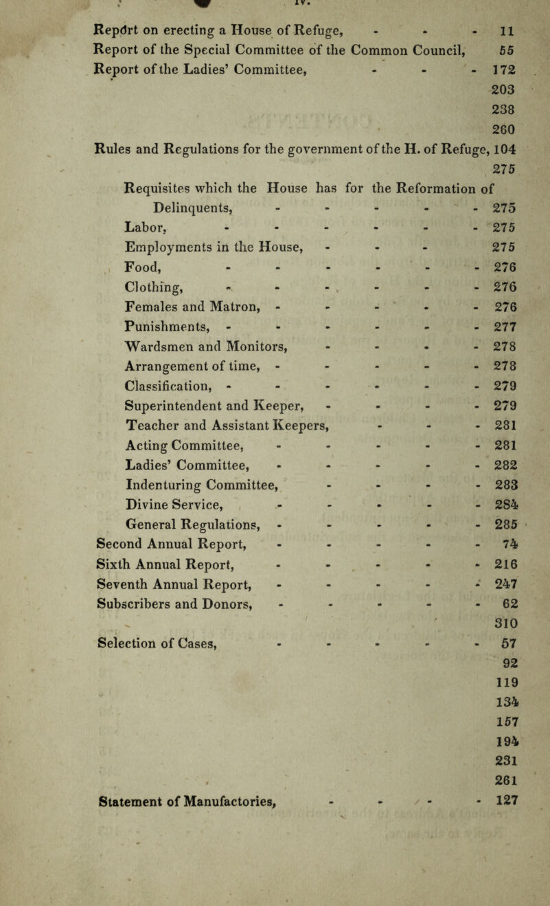 Repdrt on erecting a House of Refuge, - * - 11 Report of the Special Committee of the Common Council, 55 Report of the Ladies’Committee, - - - 172 203 238 260 Rules and Regulations for the government of the IL of Refuge, 104 275 Requisites which the House has for the Reformation of Delinquents, - 275 Labor, - 275 Employments in the House, - 275 Food, 276 Clothing, - 276 Females and Matron, - _ 276 Punishments, 277 Wardsmen and Monitors, 278 Arrangement of time, - 278 Classification, - 279 Superintendent and Keeper, 279 Teacher and Assistant Keepers, 281 Acting Committee, 281 Ladies’ Committee, 282 Indenturing Committee, 283 Divine Service, 2S4 General Regulations, • 285 Second Annual Report, 74 Sixth Annual Report, 216 Seventh Annual Report, 247 Subscribers and Donors, - 62 310 Selection of Cases, - - - - 57 92 119 134 157 194 231 $ 261 Statement of Manufactories, - - - - - 127