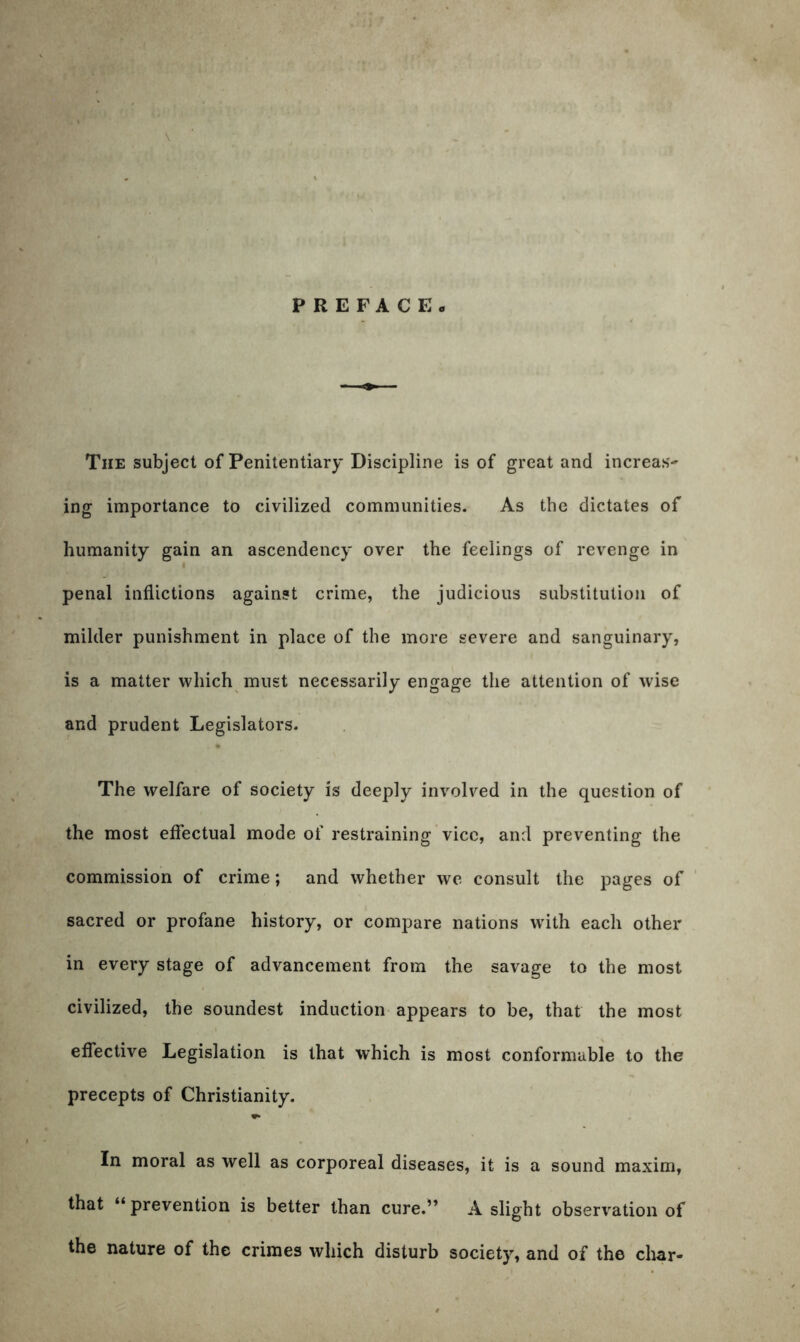 PREFACE. The subject of Penitentiary Discipline is of great and increas- ing importance to civilized communities. As the dictates of humanity gain an ascendency over the feelings of revenge in penal inflictions against crime, the judicious substitution of milder punishment in place of the more severe and sanguinary, is a matter which must necessarily engage the attention of wise and prudent Legislators. The welfare of society is deeply involved in the question of the most effectual mode of restraining vice, and preventing the commission of crime; and whether we consult the pages of sacred or profane history, or compare nations with each other in every stage of advancement from the savage to the most civilized, the soundest induction appears to be, that the most effective Legislation is that which is most conformable to the precepts of Christianity. In moral as well as corporeal diseases, it is a sound maxim, that “prevention is better than cure.” A slight observation of the nature of the crimes which disturb society, and of the char-