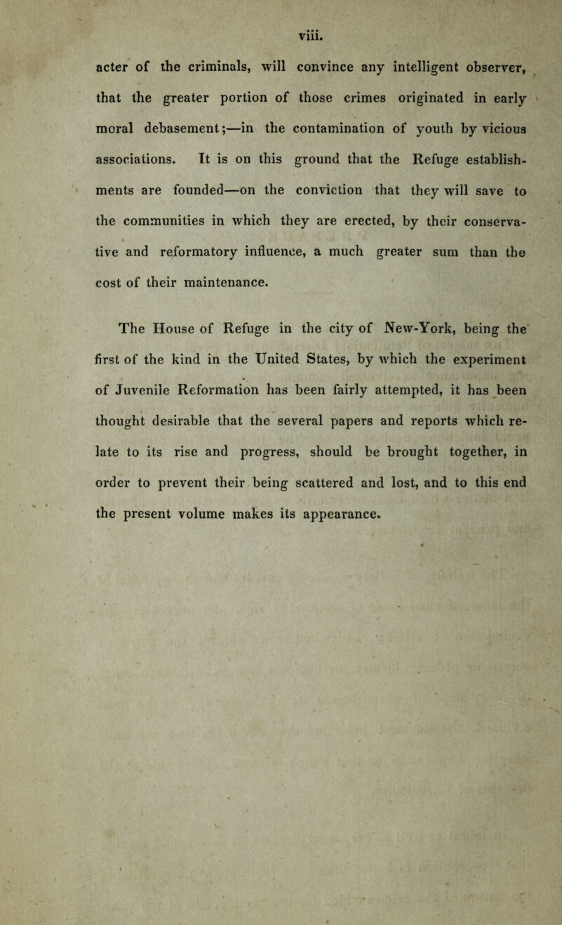 Vlll. acter of the criminals, will convince any intelligent observer, that the greater portion of those crimes originated in early moral debasement;—in the contamination of youth by vicious associations. It is on this ground that the Refuge establish- ments are founded—on the conviction that they will save to the communities in which they are erected, by their conserva- tive and reformatory influence, a much greater sum than the cost of their maintenance. The House of Refuge in the city of New-York, being the first of the kind in the United States, by which the experiment of Juvenile Reformation has been fairly attempted, it has been thought desirable that the several papers and reports which re- late to its rise and progress, should be brought together, in order to prevent their being scattered and lost, and to this end the present volume makes its appearance.