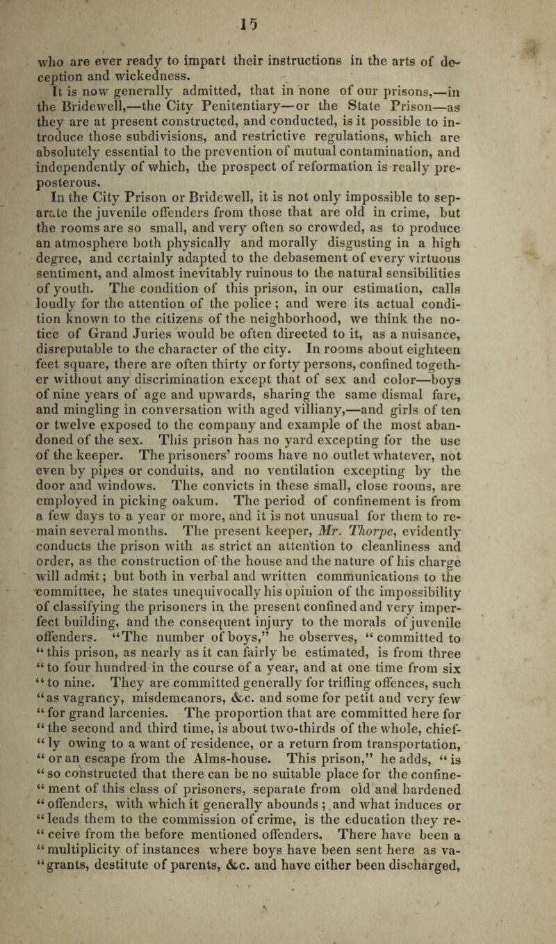 who are ever ready to impart their instructions in the arts of de- ception and wickedness. It is now generally admitted, that in none of our prisons,—in the Bridewell,—the City Penitentiary—or the State Prison—as they are at present constructed, and conducted, is it possible to in- troduce those subdivisions, and restrictive regulations, which are absolutely essential to the prevention of mutual contamination, and independently of which, the prospect of reformation is really pre- posterous. In the City Prison or Bridewell, it is not only impossible to sep- arate the juvenile offenders from those that are old in crime, but the rooms are so small, and very often so crowded, as to produce an atmosphere both physically and morally disgusting in a high degree, and certainly adapted to the debasement of every virtuous sentiment, and almost inevitably ruinous to the natural sensibilities of youth. The condition of this prison, in our estimation, calls loudly for the attention of the police; and were its actual condi- tion known to the citizens of the neighborhood, we think the no- tice of Grand Juries would be often directed to it, as a nuisance, disreputable to the character of the city. In rooms about eighteen feet square, there are often thirty or forty persons, confined togeth- er without any discrimination except that of sex and color—boys of nine years of age and upwards, sharing the same dismal fare, and mingling in conversation with aged villiany,—and girls of ten or twelve exposed to the company and example of the most aban- doned of the sex. This prison has no yard excepting for the use of the keeper. The prisoners’ rooms have no outlet whatever, not even by pipes or conduits, and no ventilation excepting by the door and windows. The convicts in these small, close rooms, are employed in picking oakum. The period of confinement is from a few days to a year or more, and it is not unusual for them to re- main several months. The present keeper, Mr. Thorpe, evidently conducts the prison with as strict an attention to cleanliness and order, as the construction of the house and the nature of his charge will admit; but both in verbal and written communications to the committee, he states unequivocally his opinion of the impossibility of classifying the prisoners in the present confined and very imper- fect building, and the consequent injury to the morals of juvenile offenders. “The number of boys,” he observes, “ committed to “ this prison, as nearly as it can fairly be estimated, is from three “ to four hundred in the course of a year, and at one time from six “ to nine. They are committed generally for trifling offences, such “as vagrancy, misdemeanors, &c. and some for petit and very few “ for grand larcenies. The proportion that are committed here for “ the second and third time, is about two-thirds of the whole, chief- “ ly owing to a want of residence, or a return from transportation, “ or an escape from the Alms-house. This prison,” he adds, “ is “ so constructed that there can be no suitable place for the confine- “ ment of this class of prisoners, separate from old and hardened “ offenders, with which it generally abounds ; and what induces or “ leads them to the commission of crime, is the education they re- “ ceive from the before mentioned offenders. There have been a “ multiplicity of instances where boys have been sent here as va- grants, destitute of parents, &c. and have either been discharged,