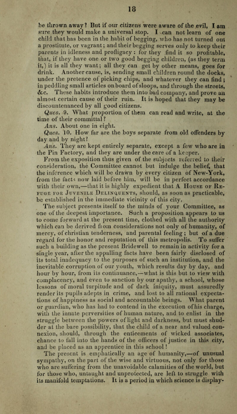 be thrown away? But if our citizens were aware of the evil, I am sure they would make a universal stop. I can not learn of one child that has been in the habit of begging, who has not turned out a prostitute, or vagrant; and their begging serves only to keep their parents in idleness and profligacy : for they find it so profitable, that, if they have one or two good begging children, (as they term it,) it is all they want; all they can get by other means, goes for drink. Another cause, is, sending small children round the docks, under the pretence of picking chips, and whatever they can find; in peddling small articles onboard of sloops, and through the streets, <fcc. These habits introduce them into bad company, and prove an almost certain cause of their ruin. It is hoped that they may be discountenanced by all good citizens. Ques. 9. What proportion of them can read and write, at the time of their committal? Ans. About one in eight. Ques. 10. How far are the boys separate from old offenders by day and by night? Ans. They are kept entirely separate, except a few who are in the Pin Factory, and they are under the care of a keeper. From the exposition thus given of the subjects referred to their consideration, the Committee cannot but indulge the belief, that the inference which will be drawn by every citizen of New-York, from the fact^ now laid before him, will be in perfect accordance with their own,—that it is highly expedient that A House of Re- fuge for Juvenile Delinquents, should, as soon as practicable, be established in the immediate vicinity of this city. The subject presents itself to the minds of your Committee, as one of the deepest importance. Such a proposition appears to us to come forward at the present time, clothed with all the authority which can be derived fiom considerations not only of humanity, of mercy, of Christian tenderness, and parental feeling ; but of a due regard for the honor and reputation of this metropolis. To suffer such a building as the present Bridewell to remain in activity for a single year, after the appalling facts have been fairly disclosed of its total inadequacy to the purposes of such an institution, and the inevitable corruption of our youth, which results day by day, and hour by hour, from its continuance,—what is this but to view with complacency, and even to sanction by our apathy, a school, whose lessons of moral turpitude and of dark iniquity, must assuredly render its pupils adepts in crime, and lost to all rational expecta- tions of happiness as social and accountable beings. What parent or guardian, who has had to contend in the execution of his charge, with the innate perversities of human nature, and to enlist in the struggle between the powers of light and darkness, but must shud- der at the bare possibility, that the child of a near and valued con- nexion, should, through the enticements of wicked associates, chance to fall into the hands of the officers of justice in this city, and be placed as an apprentice in this school! The present is emphatically an age of humanity,—of unusual sympathy, on the part of the wise and virtuous, not only for those who are suffering from the unavoidable calamities of the world, but for those who, untaught and unprotected, are left to struggle with its manifold temptations. It is a period in which science is display-