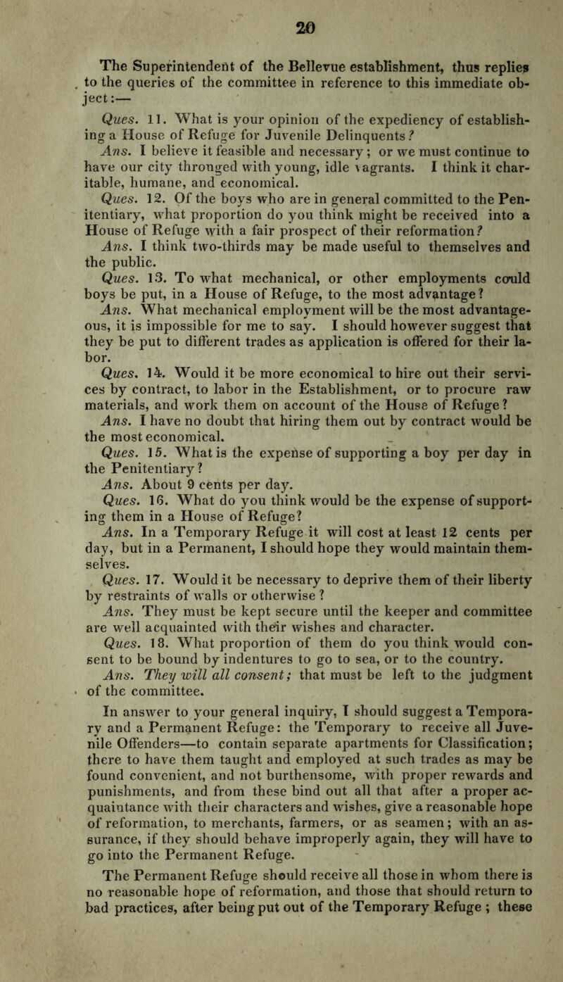 The Superintendent of the Bellevue establishment, thus replies to the queries of the committee in reference to this immediate ob- ject:— Ques. II. What is your opinion of the expediency of establish- ing a House of Refuge for Juvenile Delinquents? Arts. I believe it feasible and necessary; or we must continue to have our city thronged with young, idle vagrants. I think it char- itable, humane, and economical. Ques. 12. Of the boys who are in general committed to the Pen- itentiary, what proportion do you think might be received into a House of Refuge with a fair prospect of their reformation? Ans. I think two-thirds may be made useful to themselves and the public. Ques. 13. To what mechanical, or other employments ccruld boys be put, in a House of Refuge, to the most advantage ? Ans. What mechanical employment will be the most advantage- ous, it is impossible for me to say. I should however suggest that they be put to different trades as application is offered for their la- bor. Ques. 14. Would it be more economical to hire out their servi- ces by contract, to labor in the Establishment, or to procure raw materials, and work them on account of the House of Refuge ? Ans. I have no doubt that hiring them out by contract would be the most economical. Ques. 15. What is the expense of supporting a boy per day in the Penitentiary? Ans. About 9 cents per day. Ques. 16. What do you think would be the expense of support- ing them in a House of Refuge? Ans. In a Temporary Refuge it will cost at least 12 cents per day, but in a Permanent, I should hope they would maintain them- selves. Ques. 17. Would it be necessary to deprive them of their liberty by restraints of walls or otherwise ? Ans. They must be kept secure until the keeper and committee are well acquainted with their wishes and character. Ques. 18. What proportion of them do you think would con- sent to be bound by indentures to go to sea, or to the country. Ans. They will all consent; that must be left to the judgment of the committee. In answer to your general inquiry, l should suggest a Tempora- ry and a Permanent Refuge: the Temporary to receive all Juve- nile Offenders—to contain separate apartments for Classification; there to have them taught and employed at such trades as may be found convenient, and not burthensome, with proper rewards and punishments, and from these bind out all that after a proper ac- quaintance with their characters and wishes, give a reasonable hope of reformation, to merchants, farmers, or as seamen; with an as- surance, if they should behave improperly again, they will have to go into the Permanent Refuge. The Permanent Refuge should receive all those in whom there i3 no reasonable hope of reformation, and those that should return to bad practices, after being put out of the Temporary Refuge ; these