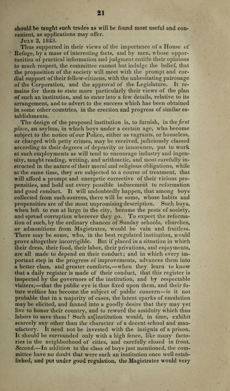 should be taught such trades as will be found most useful and con- venient, as applications may offer. July 3, 1823. Thus supported in their views of the importance of a House of Refuge, by a mass of interesting facts, and by men, whose oppor- tunities of practical information and judgment entitle their opinions to much respect, the committee cannot but indulge the belief, that the proposition of the society will meet with the prompt and cor- dial support of their fellow-citizens, with the unhesitating patronage of the Corporation, and the approval of the Legislature. It re- mains for them to state more particularly their views of the plan of such an institution, and to enter into a few details, relative to its arrangement, and to advert to the success which has been obtained in some other countries, in the erection and progress of similar es- tablishments. The design of the proposed institution is, to furnish, in the first 'place, an asylum, in which boys under a certain age, who become subject to the notice of our Police, either as vagrants, or houseless, or charged writh petty crimes, may be received, judiciously classed according to their degrees of depravity or innocence, put to work at such employments as will tend to encourage industry and ingen- uity, taught reading, writing, and arithmetic, and most carefully in- structed in the nature of their moral and religious obligations, while at the same time, they are subjected to a course of treatment, that will afford a prompt and energetic corrective of their vicious pro- pensities, and hold out every possible inducement to reformation and good conduct. It will undoubtedly happen, that among boys collected from such sources, there will be some, whose habits and propensities are of the most unpromising description. Such boys, when left to run at large in the city, become the pests of sodety, and spread corruption wherever they go. To expect the reforma- tion of such, by the ordinary chances of Sunday schools, churches, or admonitions from Magistrates, would be vain and fruitless. There may be some, who, in the best regulated institution, would prove altogether incorrigible. But if placed in a situation in which their dress, their food, their labor, their privations, and enjoyments, are all made to depend on their conduct; and in which every im- portant step in the progress of improvements, advances them into a better class, and greater comforts,—when they learn to know that a daily register is made of their conduct, that this register is inspected by the governors of the institution, and by respectable visiters,—that the public eye is thus fixed upon them, and their fu- ture welfare has become the subject of public concern—is it not probable that in a majority of cases, the latent sparks of emulation may be elicited, and fanned into a goodly desire that they may yet live to honor their country, and to reward the assiduity which thus labors to save them? Such anjtinstitution would, in time, exhibit scarcely any other than the character of a decent school and man- ufactory. It need not be invested with the insignia of a prison. It should be surrounded only with a high fence, like many facto- ries in the neighborhood of cities, and carefully closed in front. Second.—In addition to the class of boys just mentioned, the com- mittee have no doubt that were such an institution once well estab- lished, and put under good regulation, the Magistrates would very