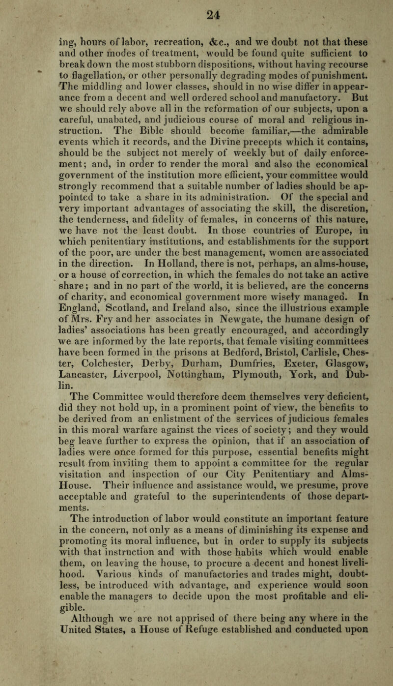 ing, hours of labor, recreation, &c., and we doubt not that these and other modes of treatment, would be found quite sufficient to break down the most stubborn dispositions, without having recourse to flagellation, or other personally degrading modes of punishment. The middling and lower classes, should in no wise differ in appear- ance from a decent and well ordered school and manufactory. But we should rely above all in the reformation of our subjects, upon a careful, unabated, and judicious course of moral and religious in- struction. The Bible should become familiar,—the admirable events which it records, and the Divine precepts which it contains, should be the subject not merely of weekly but of daily enforce- ment; and, in order to render the moral and also the economical government of the institution more efficient, your committee would strongly recommend that a suitable number of ladies should be ap- pointed to take a share in its administration. Of the special and very important advantages of associating the skill, the discretion, the tenderness, and fidelity of females, in concerns of this nature, we have not the least doubt. In those countries of Europe, in which penitentiary institutions, and establishments for the support of the poor, are under the best management, women aie associated in the direction. In Holland, there is not, perhaps, an alms-house, or a house of correction, in which the females do not take an active share; and in no part of the world, it is believed, are the concerns of charity, and economical government more wisely managed. In England, Scotland, and Ireland also, since the illustrious example of Mrs. Fry and her associates in Newgate, the humane design of ladies’ associations has been greatly encouraged, and accordingly we are informed by the late reports, that female visiting committees have been formed in the prisons at Bedford, Bristol, Carlisle, Ches- ter, Colchester, Derby, Durham, Dumfries, Exeter, Glasgow, Lancaster, Liverpool, Nottingham, Plymouth, York, and Dub- lin. The Committee would therefore deem themselves very deficient, did they not hold up, in a prominent point of view, the benefits to be derived from an enlistment of the services of judicious females in this moral warfare against the vices of society; and they would beg leave further to express the opinion, that if an association of ladies were once formed for this purpose, essential benefits might result from inviting them to appoint a committee for the regular visitation and inspection of our City Penitentiary and Alms- House. Their influence and assistance would, we presume, prove acceptable and grateful to the superintendents of those depart- ments. The introduction of labor would constitute an important feature in the concern, not only as a means of diminishing its expense and promoting its moral influence, but in order to supply its subjects with that instruction and with those habits which would enable them, on leaving the house, to procure a decent and honest liveli- hood. Various kinds of manufactories and trades might, doubt- less, be introduced with advantage, and experience would soon enable the managers to decide upon the most profitable and eli- gible. Although we are not apprised of there being any where in the United States, a House of Refuge established and conducted upon