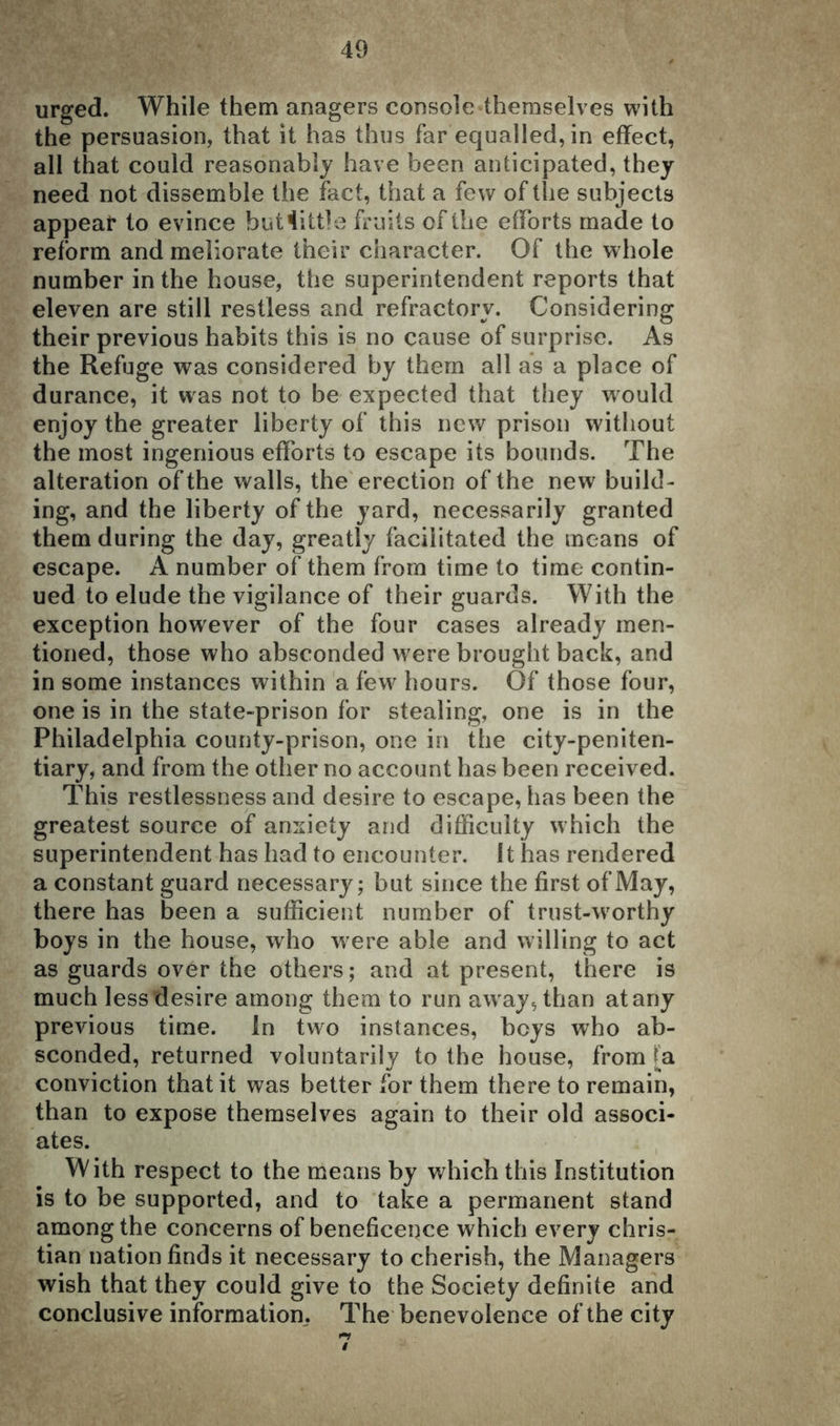 urged. While them anagers console themselves with the persuasion, that it has thus far equalled, in effect, all that could reasonably have been anticipated, they need not dissemble the fact, that a few of the subjects appear to evince but little fruits of the efforts made to reform and meliorate their character. Of the whole number in the house, the superintendent reports that eleven are still restless and refractory. Considering their previous habits this is no cause of surprise. As the Refuge was considered by them all as a place of durance, it was not to be expected that they would enjoy the greater liberty of this new prison without the most ingenious efforts to escape its bounds. The alteration of the walls, the erection of the new build- ing, and the liberty of the yard, necessarily granted them during the day, greatly facilitated the means of escape. A number of them from time to time contin- ued to elude the vigilance of their guards. With the exception however of the four cases already men- tioned, those who absconded were brought back, and in some instances within a few hours. Of those four, one is in the state-prison for stealing, one is in the Philadelphia county-prison, one in the city-peniten- tiary, and from the other no account has been received. This restlessness and desire to escape, has been the greatest source of anxiety and difficulty which the superintendent has had to encounter. 11 has rendered a constant guard necessary; but since the first of May, there has been a sufficient number of trust-worthy boys in the house, who were able and willing to act as guards over the others; and at present, there is much less desire among them to run away, than at any previous time. In two instances, beys who ab- sconded, returned voluntarily to the house, from [a conviction that it was better for them there to remain, than to expose themselves again to their old associ- ates. With respect to the means by which this Institution is to be supported, and to take a permanent stand among the concerns of beneficence which every Chris- tian nation finds it necessary to cherish, the Managers wish that they could give to the Society definite and conclusive information, The benevolence of the city