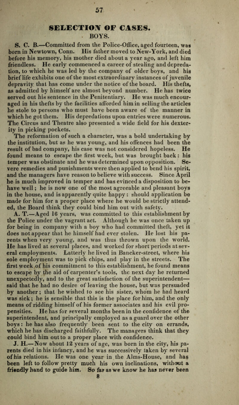 SELECTION OF CASES. BOYS. S. C. B.—Committed from the Police-Office, aged fourteen, was born in Newtown, Conn. His father moved to New-York, and died before his memory, his mother died about a year ago, and left him friendless. He early commenced a career of stealing and depreda- tion, to which he was led by the company of older boys, and his brief life exhibits one of the most extraordinary instances of juvenile depravity that has come under the notice of the board. His thefts, as admitted by himself are almost beyond number. He has twice served out his sentence in the Penitentiary. He was much encour- aged in his thefts by the facilities afforded him in selling the articles he stole to persons who must have been aware of the manner in which he got them. His depredations upon entries were numerous. The Circus and Theatre also presented a wide field for his dexter- ity in picking pockets. The reformation of such a character, was a bold undertaking by the institution, but as he was young, and his offences had been the result of bad company, his case was not considered hopeless. He found means to escape the first week, but was brought back: his temper was obstinate and he was determined upon opposition. Se- vere remedies and punishments were then applied to bend his spirit, and the managers have reason to believe with success. Since April he is much improved in temper and has evinced a disposition to be- have well; he is now one of the most agreeable and pleasant boys in the house, and is apparently quite happy: should application be made for him for a proper place where he would be strictly attend- ed, the Board think they could bind him out with safety. A. T.—Aged 16 years, was committed to this establishment by the Police under the vagrant act. Although he was once taken up for being in company with a boy who had committed theft, yet it does not appear that he himself had ever stolen. He lost his pa- rents when very young, and was thus thrown upon the world, lie has lived at several places, and worked for short periods at sev- eral employments. Latterly he lived in Bancker-street, where his sole employment was to pick chips, and play in the streets. The first week of his commitment to this establishment, he found means to escape by the aid of carpenter’s tools, the next day he returned unexpectedly, and to the great satisfaction of the superintendent— said that he had no desire of leaving the house, but was persuaded by another; that he wished to see his sister, whom he had heard was sick; he is sensible that this is the place for him, and the only means of ridding himself of his former associates and his evil pro- pensities. He has for several months been in the confidence of the superintendent, and principally employed as a guard over the other boys: he has also frequently been sent to the city on errands, which he has discharged faithfully. The managers think that they could bind him out to a proper place with confidence. J. H.— Now about 12 years of age, was born in the city, his pa- rents died in his infancy, and he was successively laken by several of his relations. He was one year in the Alms-House, and has been left to follow pretty much his own inclinations, without a friendly hand to guide him. So far as we know he has never been 8