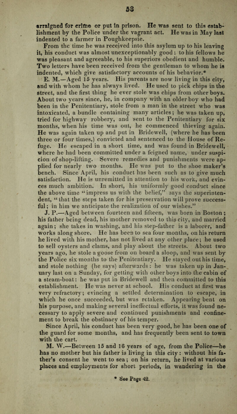 53 arraigned for crime or put in prison. He was sent to this estab- lishment by the Police under the vagrant act. He was in May last indented to a farmer in Poughkeepsie. From the time he was received into this asylum up to his leaving it, his conduct was almost unexceptionably good: to his fellows he was pleasant and agreeable, to his superiors obedient and humble. Two letters have been received from the gentleman to whom he is indented, which give satisfactory accounts of his behavior.* E. M.—Aged 15 years. His parents are now living in this city, and with whom he has always lived. He used to pick chips in the street, and the first thing he ever stole was chips from other boys. About two years since, he, in company with an older boy who had been in the Penitentiary, stole from a man in the street who was intoxicated, a bundle containing many articles; he was taken up, tried for highway robbery, and sent to the Penitentiary for six months, when his time was out, he commenced thieving again. He was again taken up and put in Bridewell, (where he has been three or four times,) convicted and sentenced to the House of Re- fuge. He escaped in a short time, and was found in Bridewell, where he had been committed under a feigned name, under suspi- cion of shop-lifting. Severe remedies and punishments were ap- plied for nearty two months. He was put to the shoe maker’s bench. Since April, his conduct has been such as to give much satisfaction. He is unremitted in attention to his work, and evin- ces much ambition. In short, his uniformly good conduct since the above time “impress us with the belief,” says the superinten- dent, “ that the steps taken for his preservation will prove success- ful ; in him we anticipate the realization of our wishes.” J. P.—Aged between fourteen and fifteen, was born in Boston; his father being dead, his mother removed to this city, and married again; she takes in washing, and his step-father is a laborer, and works along shore. He has been to sea four months, on his return he lived with his mother, has not lived at any other place; he used to sell oysters and clams, and play about the streets. About two years ago, he stole a goose from on board a sloop, and was sent by the Police six months to the Penitentiary. He stayed out his time, and stole nothing (he says) afterwards: he was taken up in Jan- uary last on a Sunday, for getting with other boys into the cabin of a steam-boat: he was put in Bridewell and then committed to this establishment. He was never at school. His conduct at first was very refractory; evincing a settled determination to escape, in which he once succeeded, but was retaken. Appearing bent on his purpose, and making several ineffectual efforts, it was found ne- cessary to apply severe and continued punishments and confine- ment to break the obstinacy of his temper. Since April, his conduct has been very good, he has been one of the guard for some months, and has frequently been sent to town with the cart. M. W.—Between 15 and 16 years of age, from the Police—he has no mother but his father is living in this city: without his fa- ther’s consent he went to sea ; on his return, he lived at various places and employments for short periods, in wandering in the • See Page 42.