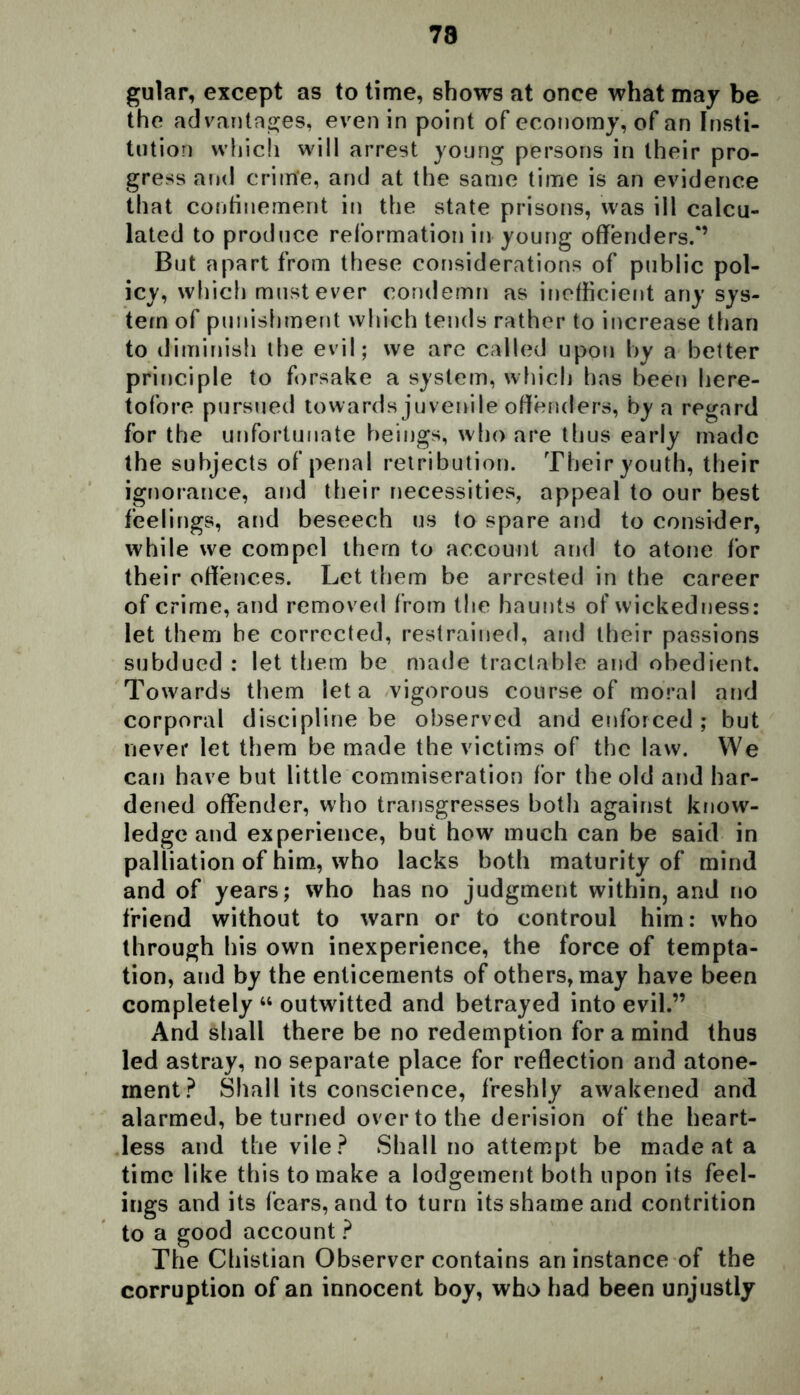 gular, except as to time, shows at once what may be the advantages, even in point of economy, of an Insti- tution which will arrest young persons in their pro- gress and criirfe, and at the same time is an evidence that confinement in the state prisons, was ill calcu- lated to produce reformation in young offenders.*’ But apart from these considerations of public pol- icy, which must ever condemn as inefficient any sys- tem of punishment which tends rather to increase than to diminish the evil; we are called upon by a better principle to forsake a system, which has been here- tofore pursued towards juvenile offenders, by a regard for the unfortunate beings, who are thus early made the subjects of penal retribution. Their youth, their ignorance, and their necessities, appeal to our best feelings, and beseech us to spare and to consider, while we compel them to account and to atone for their offences. Let them be arrested in the career of crime, and removed from the haunts of wickedness: let them be corrected, restrained, and their passions subdued : let them be made tractable and obedient. Towards them let a vigorous course of moral and corporal discipline be observed and enforced; but never let them be made the victims of the law. We can have but little commiseration for the old and har- dened offender, who transgresses both against know- ledge and experience, but how much can be said in palliation of him, who lacks both maturity of mind and of years; who has no judgment within, and no friend without to warn or to controul him: who through his own inexperience, the force of tempta- tion, and by the enticements of others, may have been completely 44 outwitted and betrayed into evil.” And shall there be no redemption for a mind thus led astray, no separate place for reflection and atone- ment? Shall its conscience, freshly awakened and alarmed, be turned over to the derision of the heart- less and the vile? Shall no attempt be made at a time like this to make a lodgement both upon its feel- ings and its fears, and to turn its shame and contrition to a good account ? The Chistian Observer contains an instance of the corruption of an innocent boy, who had been unjustly