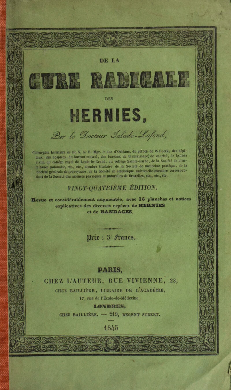 « Chirurgien herniaire de feu S. A. R. Mgr. le duc d'Orléans, du prince de Waldeck, des hôpi- taux, des hospices, du bureau central, des bureaux de bienfaisance} de charité, de la liste civile, du collège royal de Louis-le-Crand, du collège Sainte-Barbe, de la Société de bien- faisance polonaise, etc., etc., membre titulaire de la Société de médecine pratique, de la Société générale de prévoyance, de la Société de statistique universelle;membre correspon- dant de la Société des sciences physiques et naturelles de Bruxelles, etc., etc., etc. VINGT-QUATRIÈME ÉDITION Revue et considérablement augmentée, avec 16 planches et notices explicatives des diverses espèces de HI1UV1ES et de BANDAGES. 5 -francs PARIS, CHEZ L'AUTEUR, RUE VIYIENNE, 23 CHEZ BAILLIÈRE, LIBRAIRE RE L’ACADÉMIE, 17, rue de l’École-dc-Mcdecinc. LONDRES, CHEZ BAILLIÈRE. — 219, REGENT STREET. / !