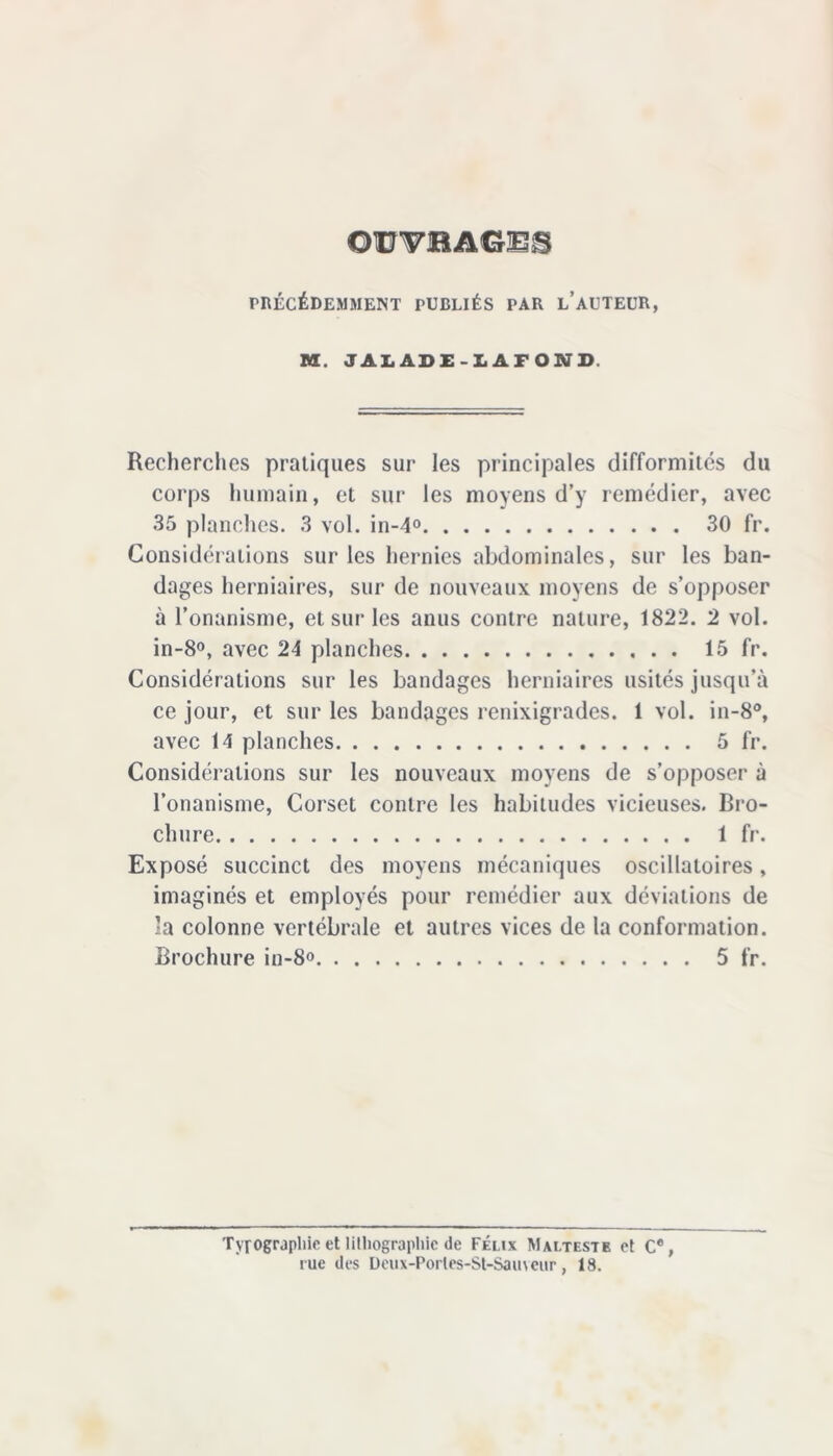 ©WBAGES PRÉCÉDEMMENT PUBLIÉS PAR L’AUTEUR, M. JALABE-LAFOND. Recherches pratiques sur les principales difformités du corps humain, et sur les moyens d’y remédier, avec 35 planches. 3 vol. in-4° 30 fr. Considérations sur les hernies abdominales, sur les ban- dages herniaires, sur de nouveaux moyens de s’opposer à l’onanisme, et sur les anus contre nature, 1822. 2 vol. in-8°, avec 24 planches 15 fr. Considérations sur les bandages herniaires usités jusqu’à ce jour, et sur les bandages renixigrades. 1 vol. in-8°, avec 14 planches 5 fr. Considérations sur les nouveaux moyens de s’opposer à l’onanisme, Corset contre les habitudes vicieuses. Bro- chure 1 fr. Exposé succinct des moyens mécaniques oscillatoires, imaginés et employés pour remédier aux déviations de la colonne vertébrale et autres vices de la conformation. Brochure in-8° 5 fr. Typographie et lithographie de Félix Malteste et C®, rue des Deux-Porles-St-Sauveur, 18.