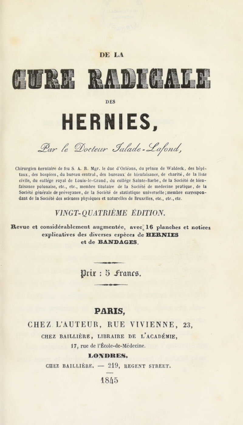 DES HERNIES. Chirurgien herniaire de feu S. A. R. Mgr. le duc d'Orléans, du prince de VValdcck, des hôpi- taux, des hospices, du bureau central, des bureaux de bienfaisance, de charité, de la liste civile, du collège royal de Louis-le-Crand, du college Sainte-Barbe, de la Société de bien- faisance polonaise, etc., etc., membre titulaire de la Société de médecine pratique, de la Société générale de prévoyance, de la Société de statistique universelle;membre correspon- dant de la Société des sciences physiques et naturelles de Bruxelles, etc., etc., etc. VINGT-QUATRIÈME ÉDITION. Revue et considérablement augmentée, avec__16 planches et notices explicatives des diverses espèces de HERNIES et de BANDAGES. P ri jr : 5 iïanrs. PARIS, CHEZ L'AUTEUR, RUE VÏVIENNE, 23, CHEZ BAILLIÈRE, LIBRAIRE DE L’ACADÉMIE, 17, rue de l’École-dc-Médecine. LOADRES, CHEZ BAILLIÈRE. — 219, REGENT STREET. 18Zl5
