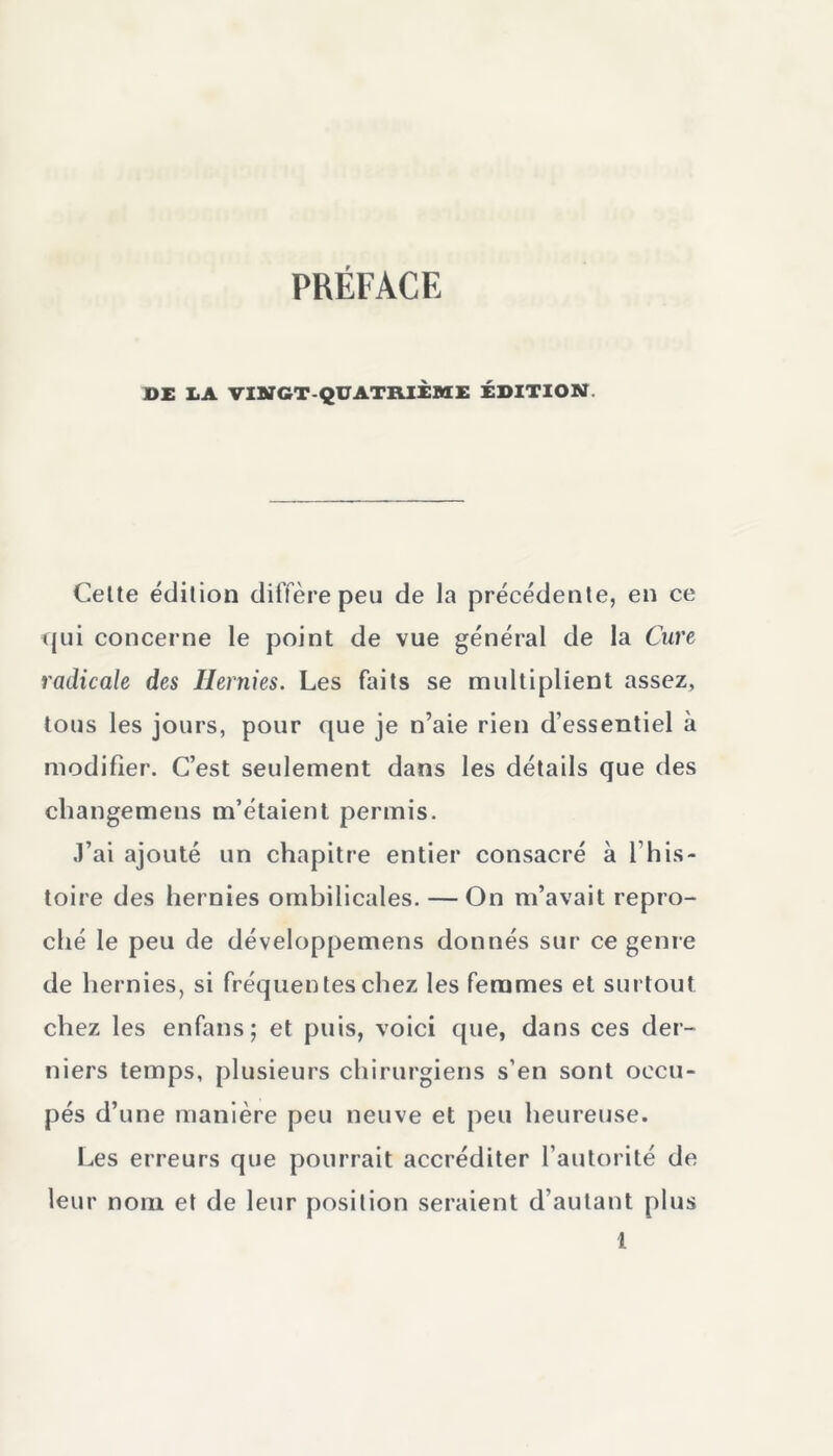 DE IA VINGT-QUATRIÈME ÉDITION. Celte édition diffère peu de la précédente, en ce ■qui concerne le point de vue général de la Cure radicale des Hernies. Les faits se multiplient assez, tous les jours, pour que je n’aie rien d’essentiel à modifier. C’est seulement dans les détails que des cliangemens m’étaient permis. J’ai ajouté un chapitre entier consacré à l’his- toire des hernies ombilicales. — On m’avait repro- ché le peu de développemens donnés sur ce genre de hernies, si fréquentes chez les femmes et surtout chez les enfans; et puis, voici que, dans ces der- niers temps, plusieurs chirurgiens s’en sont occu- pés d’une manière peu neuve et peu heureuse. Les erreurs que pourrait accréditer l’autorité de leur nom et de leur position seraient d’autant plus l