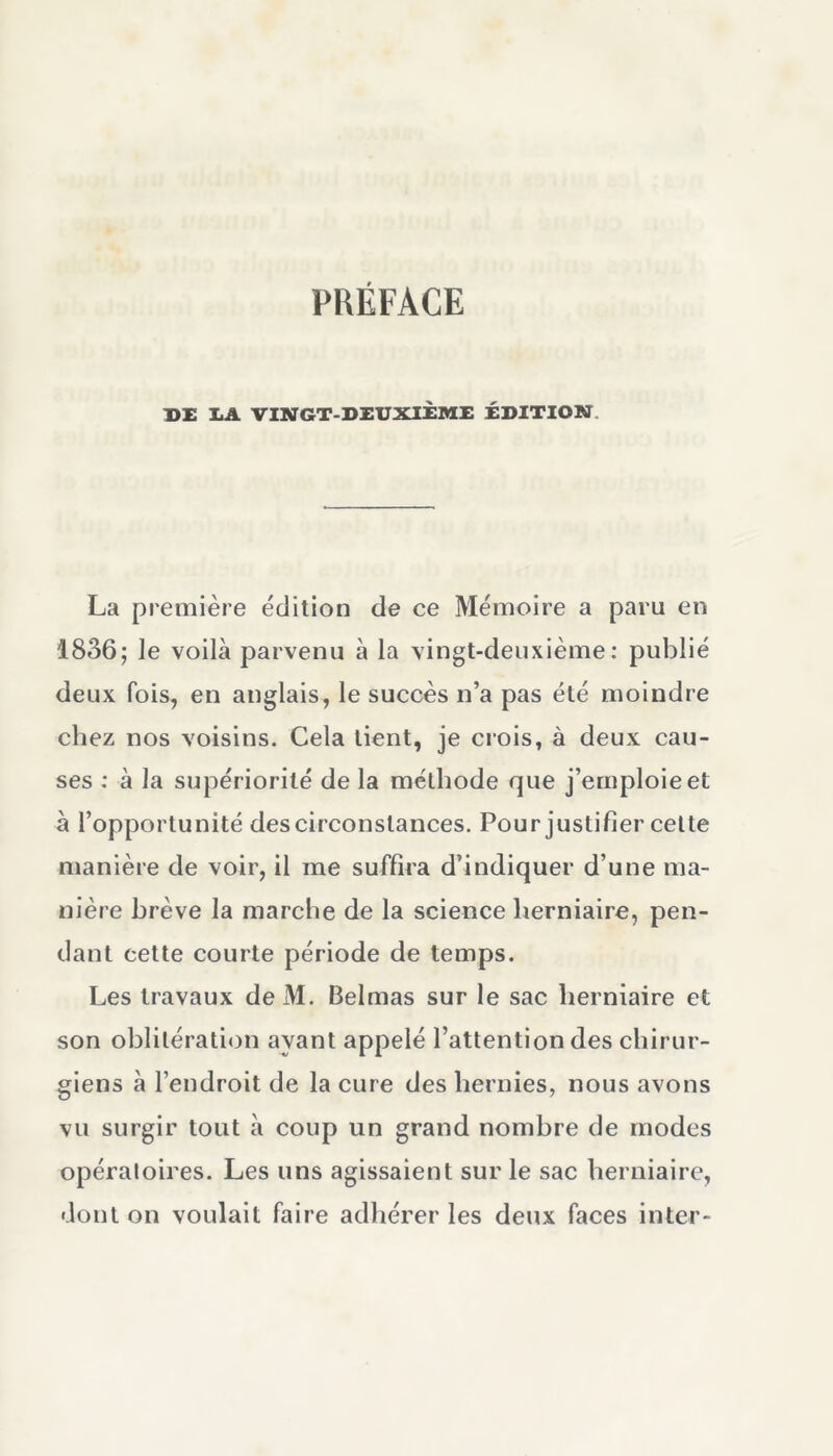 DE IA VINGT-DEUXIÈME ÉDITION. La première édition de ce Mémoire a paru en 1836; le voilà parvenu à la vingt-deuxième: publié deux fois, en anglais, le succès n’a pas été moindre chez nos voisins. Cela tient, je crois, à deux cau- ses : à la supériorité de la méthode que j’emploie et à l’opportunité des circonstances. Pour justifier cette manière de voir, il me suffira d’indiquer d’une ma- nière brève la marche de la science herniaire, pen- dant cette courte période de temps. Les travaux deM. Belmas sur le sac herniaire et son oblitération ayant appelé l’attention des chirur- giens à l’endroit de la cure des hernies, nous avons vu surgir tout à coup un grand nombre de modes opératoires. Les uns agissaient sur le sac herniaire, dont on voulait faire adhérer les deux faces inter-