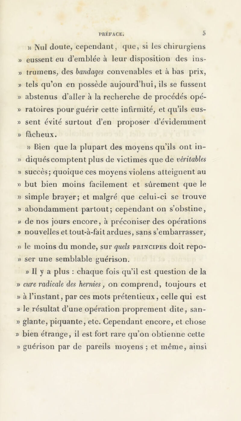 » Nul doute, cependant, que, si les chirurgiens » eussent eu d’emblée à leur disposition des ins- » trumens, des bandages convenables et à bas prix, » tels qu’on en possède aujourd’hui, ils se fussent » abstenus d’aller à la recherche de procédés opé- » ratoires pour guérir cette infirmité, et qu’ils eus- » sent évité surtout d’en proposer d’évidemment » fâcheux. » Bien que la plupart des moyens qu’ils ont in- » diquéscomptent plus de victimes que de véritables » succès; quoique ces moyens violens atteignent au » but bien moins facilement et sûrement que le » simple brayer; et malgré que celui-ci se trouve » abondamment partout; cependant on s’obstine, » de nos jours encore, à préconiser des opérations » nouvelles et tout-à-fait ardues, sans s’embarrasser, » le moins du monde, sur quels principes doit repo- » ser une semblable guérison. » Il y a plus : chaque fois qu’il est question de la » cure radicale des hernies, on comprend, toujours et » à l’instant, par ces mots prétentieux, celle qui est » le résultat d’une opération proprement dite, san- » glante, piquante, etc. Cependant encore, et chose » bien étrange, il est fort rare qu’on obtienne cette » guérison par de pareils moyens ; et même, ainsi