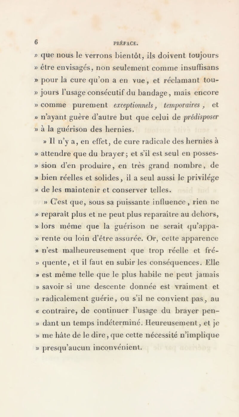 » que nous le verrons bientôt, ils doivent toujours » être envisagés, non seulement comme insufïisans » pour la cure qu’on a en vue, et réclamant tou- » jours l’usage consécutif du bandage, mais encore » comme purement exceptionnels, temporaires, et » n’ayant guère d’autre but que celui de prédisposer » à la guérison des hernies. » Il n’y a, en effet, de cure radicale des hernies à » attendre que du brayer; et s’il est seul en posses- » sion d’en produire, en très grand nombre, de » bien réelles et solides, il a seul aussi le privilège » de les maintenir et conserver telles. » C’est que, sous sa puissante influence, rien ne » reparaît plus et ne peut plus reparaître au dehors, » lors même que la guérison ne serait qu’appa- » rente ou loin d’être assurée. Or, celte apparence » n’est malheureusement que trop réelle et fré- » quente, et il faut en subir les conséquences. Elle » est même telle que le plus habile ne peut jamais » savoir si une descente donnée est vraiment et » radicalement guérie, ou s’il ne convient pas, au « contraire, de continuer l’usage du brayer pen- » dant un temps indéterminé. Heureusement, et je » me hâte de le dire, que cette nécessité n’implique » presqu’aucun inconvénient.