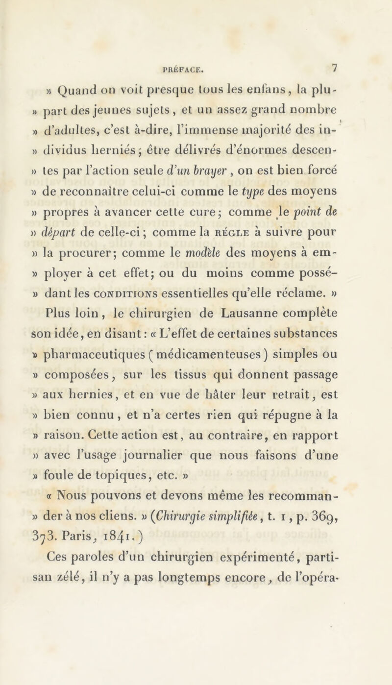 » Quand on voit presque tous les enfàns, la plu- » part des jeunes sujets , et un assez grand nombre » d’adultes, c’est à-dire, l’immense majorité des in- » dividus herniés $ être délivrés d’énormes descen- » tes par l’action seule d’un brayer , on est bien forcé w de reconnaître celui-ci comme le type des moyens » propres à avancer cette cure; comme le point de )) départ de celle-ci; comme la règle à suivre pour » la procurer; comme le modèle des moyens à em- » ployer à cet effet; ou du moins comme possé- » dant les conditions essentielles qu’elle réclame. » Plus loin , le chirurgien de Lausanne complète son idée, en disant : « L’effet de certaines substances » pharmaceutiques ( médicamenteuses ) simples ou » composées, sur les tissus qui donnent passage » aux hernies, et en vue de hâter leur retrait, est » bien connu , et n’a certes rien qui répugne à la » raison. Cette action est, au contraire, en rapport » avec l’usage journalier que nous faisons d’une » foule de topiques, etc. » « Nous pouvons et devons même les recomman- » der à nos cliens. » (Chirurgie simplifiée, t. i, p. 36q, 3^3. Paris, 1841 • ) Ces paroles d’un chirurgien expérimenté, parti- san zélé, il n’y a pas longtemps encore, de l’opéra-