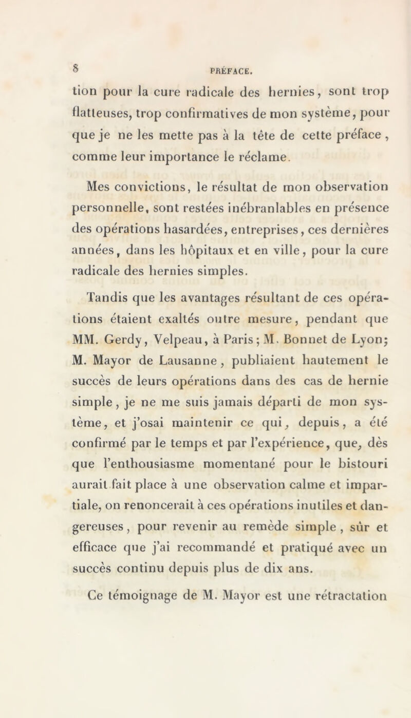 tion pour la cure radicale des hernies, sont trop flatteuses, trop confirmatives de mon système, pour que je ne les mette pas à la tête de cette préface , comme leur importance le réclame. Mes convictions, le résultat de mon observation personnelle, sont restées inébranlables en présence des opérations hasardées, entreprises, ces dernières années, dans les hôpitaux et en ville, pour la cure radicale des hernies simples. Tandis que les avantages résultant de ces opéra- tions étaient exaltés outre mesure, pendant que MM. Gerdy, Velpeau, à Paris;M. Bonnet de Lyon; M. Mayor de Lausanne, publiaient hautement le succès de leurs opérations dans des cas de hernie simple, je ne me suis jamais déparli de mon sys- tème, et j’osai maintenir ce qui, depuis, a été confirmé par le temps et par l’expérience, que, dès que l’enthousiasme momentané pour le bistouri aurait fait place à une observation calme et impar- tiale, on renoncerait à ces opérations inutiles et dan- gereuses , pour revenir au remède simple , sur et efficace que j’ai recommandé et pratiqué avec un succès continu depuis plus de dix ans. Ce témoignage de M. Mayor est une rétractation
