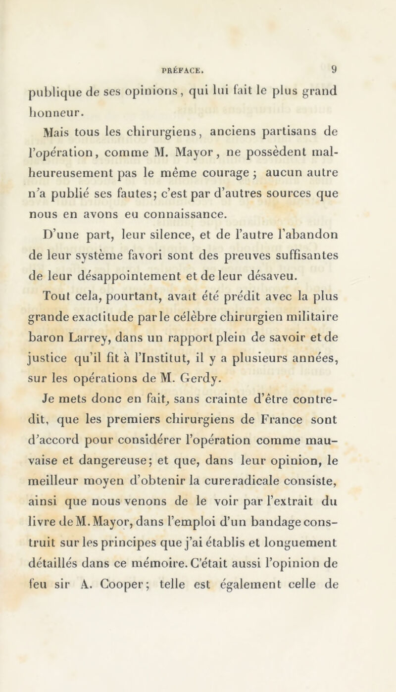 publique de ses opinions, qui lui fait le plus grand honneur. Mais tous les chirurgiens, anciens partisans de l’opération, comme M. Mayor, ne possèdent mal- heureusement pas le même courage ; aucun autre n'a publié ses fautes; c’est par d’autres sources que nous en avons eu connaissance. D’une part, leur silence, et de l’autre l’abandon de leur système favori sont des preuves suffisantes de leur désappointement et de leur désaveu. Tout cela, pourtant, avait été prédit avec la plus grande exactitude parle célèbre chirurgien militaire baron Larrey, dans un rapport plein de savoir et de justice qu’il fit à l’Institut, il y a plusieurs années, sur les opérations de M. Gerdy. Je mets donc en fait, sans crainte d’être contre- dit, que les premiers chirurgiens de France sont d’accord pour considérer l’opération comme mau- vaise et dangereuse; et que, dans leur opinion, le meilleur moyen d’obtenir la cureradicale consiste, ainsi que nous venons de le voir par l’extrait du livre de M. Mayor, dans l’emploi d’un bandage cons- truit sur les principes que j’ai établis et longuement détaillés dans ce mémoire. C’était aussi l’opinion de feu sir A. Cooper; telle est également celle de