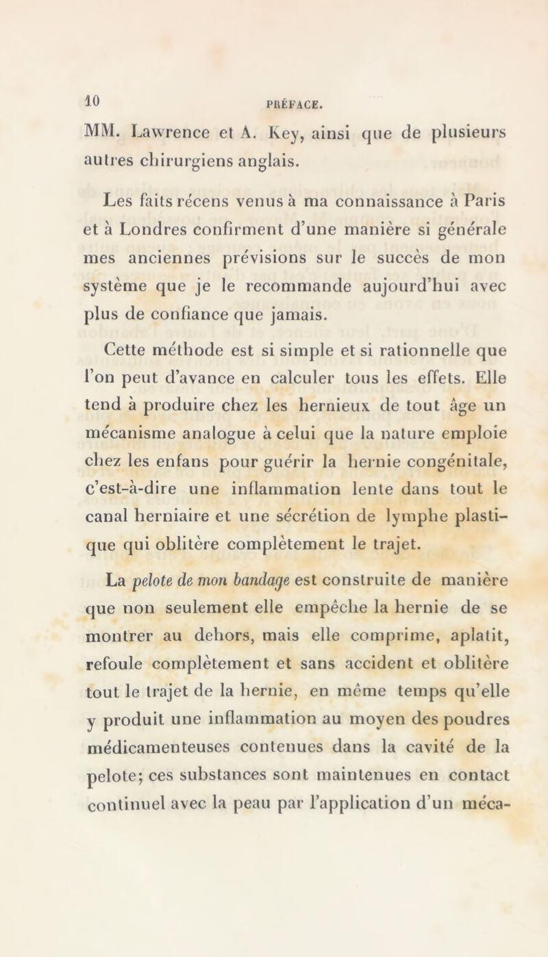 PREFACE. MM. Lawrence et À. Key, ainsi que de plusieurs autres chirurgiens anglais. Les faits recens venus à ma connaissance à Paris et à Londres confirment d’une manière si générale mes anciennes prévisions sur le succès de mon système que je le recommande aujourd’hui avec plus de confiance que jamais. Cette méthode est si simple et si rationnelle que l’on peut d’avance en calculer tous les effets. Elle tend à produire chez les hernieux de tout âge un mécanisme analogue à celui que la nature emploie chez les enfans pour guérir la hernie congénitale, c’est-à-dire une inflammation lente dans tout le canal herniaire et une sécrétion de lymphe plasti- que qui oblitère complètement le trajet. La pelote de mon bandage est construite de manière que non seulement elle empêche la hernie de se montrer au dehors, mais elle comprime, aplatit, refoule complètement et sans accident et oblitère tout le trajet de la hernie, en même temps qu’elle y produit une inflammation au moyen des poudres médicamenteuses contenues dans la cavité de la pelote; ces substances sont maintenues en contact continuel avec la peau par l’application d’un méca-