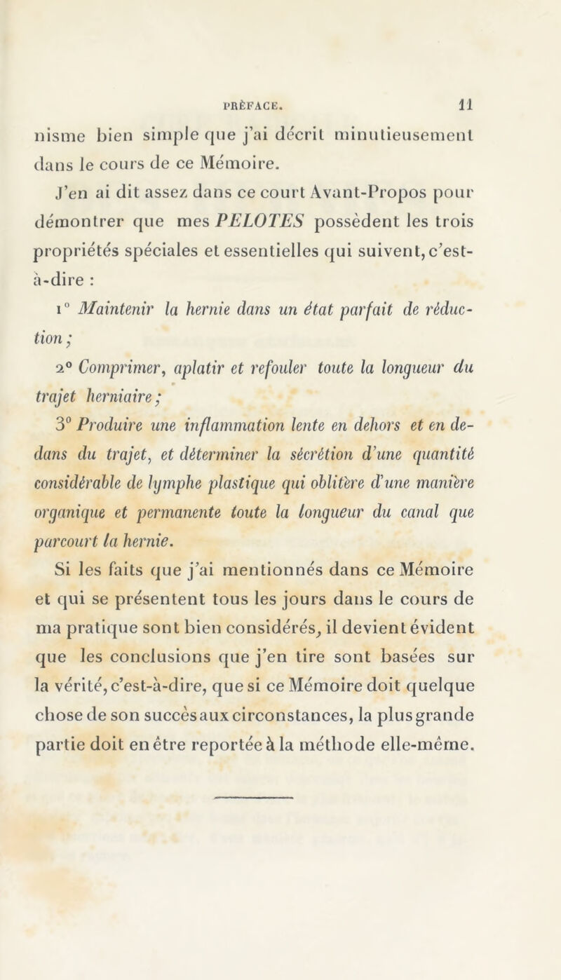 nisme bien simple que j’ai décrit minutieusement dans le cours de ce Mémoire. J’en ai dit assez dans ce court Avant-Propos pour démontrer que mes PELOTES possèdent les trois propriétés spéciales et essentielles qui suivent,c’est- à-dire : i° Maintenir la hernie dans un état parfait de réduc- tion ; 2° Comprimer, aplatir et refouler toute la longueur clu 9 trajet herniaire; 3° Produire une inflammation lente en dehors et en de- dans du trajet, et déterminer la sécrétion d'une quantité considérable de lymphe plastique qui oblitère d'une manière organique et permanente toute la longueur du canal que parcourt la hernie. Si les faits que j’ai mentionnés dans ce Mémoire et qui se présentent tous les jours dans le cours de ma pratique sont bien considérés, il devient évident que les conclusions que j’en tire sont basées sur la vérité, c’est-à-dire, que si ce Mémoire doit quelque chose de son succès aux circonstances, la plus grande partie doit en être reportée à la méthode elle-même.