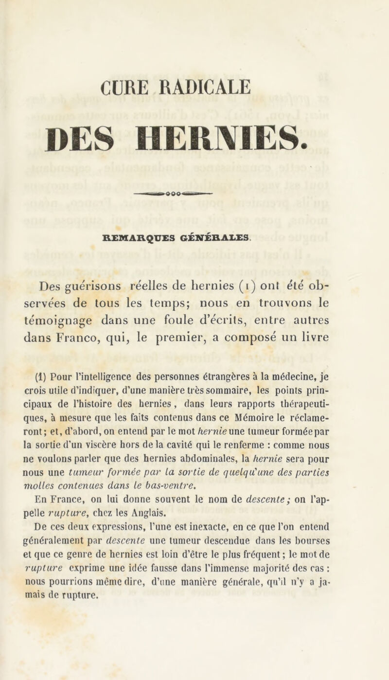 CURE RADICALE DES HERMES. REMARQUES GÉNÉRALES. Des guérisons réelles de hernies (i) ont été ob- servées de tous les temps; nous en trouvons le témoignage dans une foule d’écrits, entre autres dans Franco, qui, le premier, a composé un livre (1) Pour l’intelligence des personnes étrangères à la médecine, je crois utile d’indiquer, d’une manière très sommaire, les points prin- cipaux de l’histoire des hernies, dans leurs rapports thérapeuti- ques, à mesure que les faits contenus dans ce Mémoire le réclame- ront; et, d’abord, on entend par le mot hernie une tumeur formée par la sortie d'un viscère hors de la cavité qui le renferme : comme nous ne voulons parler que des hernies abdominales, la hernie sera pour nous une tumeur formée par la sortie de quelqu'une des parties molles contenues dans le bas-ventre. En France, on lui donne souvent le nom de descente; on l’ap- pelle rupture, chez les Anglais. De ces deux expressions, l’une est inexacte, en ce que l’on entend généralement par descente une tumeur descendue dans les bourses et que ce genre de hernies est loin d’être le plus fréquent; le mot de rupture exprime une idée fausse dans l'immense majorité des cas : nous pourrions meme dire, d’une manière générale, qu’il n’y a ja- mais de rupture.