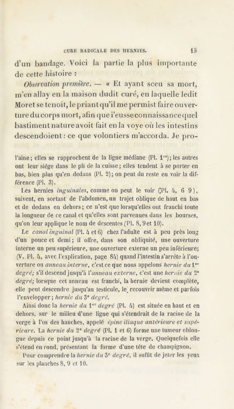 d’un bandage. Voici la partie la plus importante de cette histoire : Observation première. — « Et ayant sceu sa mort, m’en allay en la maison dudit curé, en laquelle ledit Moret se tenoit, le priant qu’il me permist faire ouver- ture du corps mort, afin que i’eusseconnaissancequel bastiment natureavoit fait en la voye où les intestins descendoient : ce que volontiers m’accorda. Je pro- raine; elles se rapprochent de la ligne médiane (PI. 1re) ; les autres ont leur siège dans le pli de la cuisse; elles tendent à se porter en bas, bien plus qu’en dedans (PI. 2); on peut du reste en voir la dif- férence (PI. 3). I.es hernies inguinales, comme on peut le voir ((PI. A, 6 9), suivent, en sortant de l’abdomen, un trajet oblique de haut en bas et de dedans en dehors ; ce n’est que lorsqu’elles ont franchi toute la longueur de ce canal et qu’elles sont parvenues dans les bourses, qu’on leur applique le nom de descentes (PI. 8,9 et 10). Le canal inguinal (PI. A et 6) chez l’adulte est à peu près long d’un pouce et demi ; il olfre, dans son obliquité, une ouverture interne un peu supérieure, une ouverture externe un peu inférieure; (V. PI. fi, avec l’explication, page 84) quand l’intestin s’arrête à l’ou- verture ou anneau interne, c’est ce que nous appelons hernie du 1er degré; s’il descend jusqu’à Vanneau externe, c’est une hernie du 2e degré; lorsque cet anneau est franchi, la hernie devient complète, elle peut descendre jusqu’au testicule, le, recouvrir même et parfois l’envelopper ; hernie du 3* degré. Ainsi donc la hernie du 1er degré (PI. A) est située en haut et en dehors, sur le milieu d’une ligne qui s’étendrait de la racine de la verge à l’os des hanches, appelé épine iliaque antérieure et supé- rieure. La hernie du 2* degré (PI. 1 et 6) forme une tumeur oblon- gue depuis ce point jusqu'à la racine de la verge. Quelquefois clic s’étend en rond, présentant la forme d’une tête de champignon. Pour comprendre la hernie du 3e degré, il suffit de jeter les yeux sur les planches 8, 9 et 10.