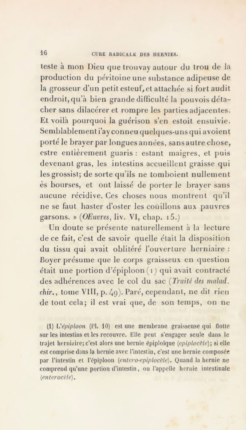 teste à mon Dieu que trouvay autour du trou de la production du péritoine une substance adipeuse de la grosseur d’un petit esteuf, et attachée si fort audit endroit, qu’à bien grande difficulté la pouvois déta- cher sans dilacérer et rompre les parties adjacentes. Et voilà pourquoi la guérison s’en estoit ensuivie. Semblablement i’ayconneu quelques-uns qui avoient porté le braver par longues années, sans autre chose, estre entièrement guaris : estant maigres, et puis devenant gras, les intestins accueillent graisse qui lesgrossist; de sorte qu’ils ne tomboient nullement ès bourses, et ont laissé de porter le brayer sans aucune récidive. Ces choses nous montrent qu’il ne se faut haster d’osier les coudions aux pauvres garsons. » (OEuvres, liv. VI, chap. i5.) Un doute se présente naturellement à la lecture de ce fait, c’est de savoir quelle était la disposition du tissu qui avait oblitéré l’ouverture herniaire : Boyer présume que le corps graisseux en question était une portion d’épiploon (1 ) qui avait contracté des adhérences avec le col du sac (Traité des malad. chir., tome VIII, p. 49)* Paré, cependant, ne dit rien de tout cela; il est vrai que, de son temps, on ne (1) L'épiploon (PI. 10) est une membrane graisseuse qui flotte sur les intestins et les recouvre. Elle peut s'engager seule dans le trajet herniaire;c’est alors une hernie épiploïque (épiplocèle); si elle est comprise dans la hernie avec l’intestin, c'est une hernie composée par l’intestin et l'épiploon [entero-epiplocèle). Quand la hernie ne comprend qu’une portion d’intestin, on l’appelle hernie intestinale [enter ocèle).