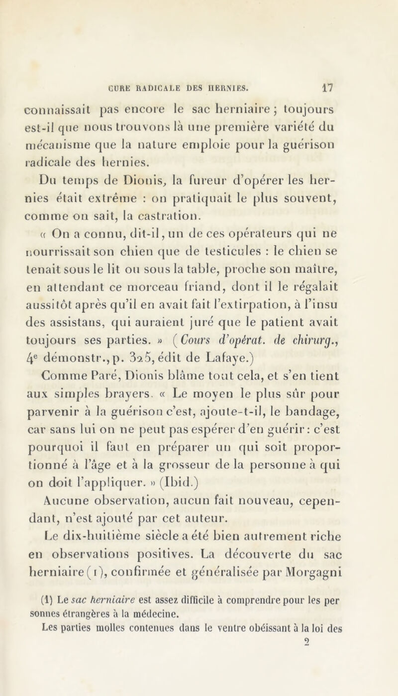 connaissait pas encore le sac herniaire ; toujours est-il que nous trouvons là une première variété du mécanisme que la nature emploie pour la guérison radicale des hernies. Du temps de Dionis, la fureur d’opérer les her- nies était extrême : on pratiquait le plus souvent, comme on sait, la castration. (( On a connu, dit-il, un de ces opérateurs qui ne nourrissait son chien que de testicules : le chien se tenait sous le lit ou sous la table, proche son maître, en attendant ce morceau friand, dont il le régalait aussitôt après qu’il en avait fait l’extirpation, à l’insu des assistans, qui auraient juré que le patient avait toujours ses parties. » ( Cours d’opèrat. de chirurg., 4e démonstr.,p. 3os5, édit de Lafaye.) Comme Paré, Dionis blâme tout cela, et s’en tient aux simples brayers. « Le moyen le plus sur pour parvenir à la guérison c’est, ajoute-t-il, le bandage, car sans lui on ne peut pas espérer d’en guérir: c’est pourquoi il faut en préparer un qui soit propor- tionné à l’âge et à la grosseur de la personne à qui on doit l’appliquer. » (Ibid.) Aucune observation, aucun fait nouveau, cepen- dant, n’est ajouté par cet auteur. Le dix-huitième siècle a été bien autrement riche en observations positives. La découverte du sac herniaire (i), confirmée et généralisée par Morgagni (1) Le sac herniaire est assez difficile à comprendre pour les per sonnes étrangères à la médecine. Les parties molles contenues dans le ventre obéissant à la loi des
