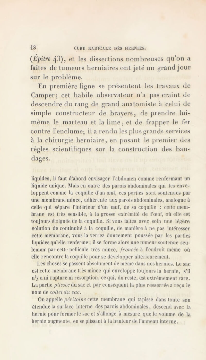 (Epitre 43), et les dissections nombreuses qu’on a faites de tumeurs herniaires ont jeté un grand jour sur le problème. En première ligne se présentent les travaux de Camper; cet habile observateur n’a pas craint de descendre du rang de grand anatomiste à celui de simple constructeur de brayers, de prendre lui- même le marteau et la lime, et de frapper le fer contre l’enclume; il a rendu les plus grands services à la chirurgie herniaire, en posant le premier des règles scientifiques sur la construction des ban- dages. liquides, il faut d'abord envisager l'abdomen comme renfermant un liquide unique. Mais en outre des parois abdominales qui les enve- loppent comme la coquille d’un œuf, ces parties sont soutenues par une membrane mince, adhérente aux parois abdominales, analogue à celle qui sépare l’intérieur d’un œuf, de sa coquille : cette mem- brane est très sensible, à la grosse extrémité de l’œuf, où elle est toujours éloignée de la coquille. Si vous faites avec soin une légère solution de continuité à la coquille, de manière à ne pas intéresser cette membrane, vous la verrez doucement poussée par les parties liquides qu’elle renferme; il se forme alors une tumeur soutenue seu- lement par cette pellicule très mince, froncée à l’endroit même où elle rencontre la coquille pour se développer ultérieurement. Les choses se passent absolument de même dans nos hernies. Le sac est cette membrane très mince qui enveloppe toujours la hernie, s’il n’v a ni rupture ni résorption, ce qui, du reste, est extrêmement rare. La partie plissée du sac et par conséquent la plus resserrée a reçu le nom de collet du sac. On appelle péritoine celte membrane qui tapisse dans toute son étendue la surface interne des parois abdominales, descend avec la hernie pour former le sac et s’allonge à mesure que le volume de la hernie augmente, en se plissant à la hauteur de l’anneau interne.