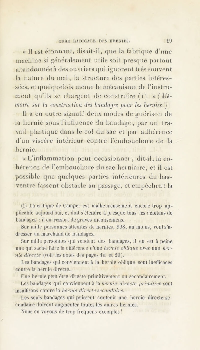 et II est étonnant, disait-il, (jue la fabrique d’une machine si généralement utile soit presque partout abandonnée à des ouvriers qui ignorent 11 ès souvent la nature du mal, la structure des parties intéres- sées, et quelquefois même le mécanisme de l’instru- ment qu’ils se chargent de construire (i\ » (Mé- moire sur la construction des bandages pour les hernies.) Il a en outre signalé deux modes de guérison de la hernie sous l’influence du bandage, par un tra- vail plastique dans le col du sac et par adhérence d’un viscère intérieur contre l’embouchure de la hernie. cc L’inflammation peut occasionner, dit-il, la co- hérence de l’embouchure du sac herniaire, et il est possible tpie quelques parties intérieures du bas- ventre fassent obstacle au passage, et empêchent la (1) La critique de Camper est malheureusement encore trop ap- plicable aujourd’hui, et doit s’étendre à presque tous les débitans de bandages : il en ressort de graves inconvéniens. Sur mille personnes atteintes de hernies, 998, au moins, vont s’a- dresser au marchand de bandages. Sur mille personnes qui vendent des bandages, il en est à peine une qui sache faire la différence d’une hernie oblique avec une her- nie directe (voir les notes des pages l/i et 29). Les bandages qui conviennent à la hernie oblique sont inefficaces contre la hernie directe. Une hernie peut être directe primitivement ou secondairement. Les bandages qui conviennent à la hernie directe primitive sont insuflïsans contre la hernie directe secondaire. Les seuls bandages qui puissent contenir une hernie directe se- condaire doivent augmenter toutes les autres hernies. Nous en voyons de trop fréquens exemples!