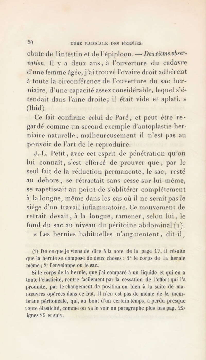 chute de 1 intestin et de l’épiploon. — Deuxième obser- vation. 11 y a deux ans, à l’ouverture du cadavre d’une femme âgée, j’ai trouvé l’ovaire droit adhérent à toute la circonférence de l’ouverture du sac her- niaire, d’une capacité assez considérable, lequel s’é- tendait dans l’aine droite; il était vide et aplati. » (Ibid). Ce fait confirme celui de Paré, et peut être re- gardé comme un second exemple d’autoplastie her- niaire naturelle; malheureusement il n’est pas au pouvoir de l’art de le reproduire. J.-L. Petit, avec cet esprit de pénétration qu’on lui connaît, s’est efforcé de prouver que, par le seul fait de la réduction permanente, le sac, resté au dehors, se rétractait sans cesse sur lui-même, se rapetissait au point de s’oblitérer complètement à la longue, même dans les cas où il ne serait pas le siège d’un travail inflammatoire. Ce mouvement de retrait devait, à la longue, ramener, selon lui, le fond du sac au niveau du péritoine abdominal (î). « Les hernies habituelles n’augmentent, dit-il. (1) De ce que je viens de dire à la note de la page 17, il résulte que la hernie se compose de deux choses : 1° le corps de la hernie même ; 2° l’enveloppe ou le sac. Si le corps de la hernie, que j’ai comparé à un liquide et qui en a toute l’élasticité, rentre facilement par la cessation de l’effort qui l’a produite, par le changement de position ou bien à la suite de ma- nœuvres opérées dans ce but, il n’en est pas de même de la mem- brane péritonéale, qui, au bout d’un certain temps, a perdu presque toute élasticité, comme on va le voir au paragraphe plus bas pag. 22» ignés 25 et suiv.