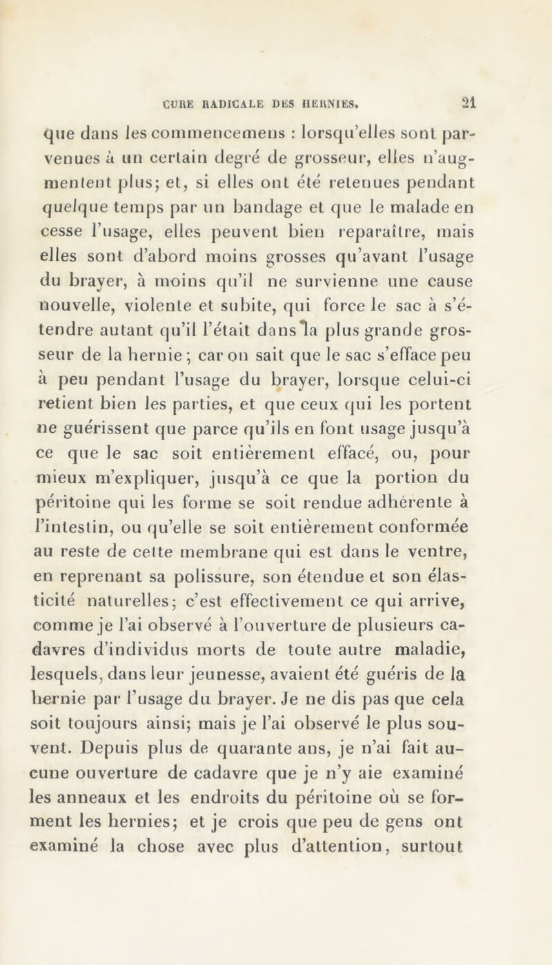 que dans les commencemens : lorsqu’elles sont par- venues à un certain degré de grosseur, elles n’aug- mentent plus; et, si elles ont été retenues pendant quelque temps par un bandage et que le malade en cesse l’usage, elles peuvent bien reparaître, mais elles sont d’abord moins grosses qu’avant l’usage du brayer, à moins qu’il ne survienne une cause nouvelle, violente et subite, qui force le sac à s’é- tendre autant qu’il l’était dans la plus grande gros- seur de la hernie ; car on sait que le sac s’efface peu à peu pendant l’usage du brayer, lorsque celui-ci retient bien les parties, et que ceux qui les portent ne guérissent que parce qu’ils en font usage jusqu’à ce que le sac soit entièrement effacé, ou, pour mieux m’expliquer, jusqu’à ce que la portion du péritoine qui les forme se soit rendue adhérente à l’intestin, ou qu’elle se soit entièrement conformée au reste de cette membrane qui est dans le ventre, en reprenant sa polissure, son étendue et son élas- ticité naturelles; c’est effectivement ce qui arrive, comme je l’ai observé à l’ouverture de plusieurs ca- davres d’individus morts de toute autre maladie, lesquels, dans leur jeunesse, avaient été guéris de la hernie par l’usage du brayer. Je ne dis pas que cela soit toujours ainsi; mais je l’ai observé le plus sou- vent. Depuis plus de quarante ans, je n’ai fait au- cune ouverture de cadavre que je n’y aie examiné les anneaux et les endroits du péritoine où se for- ment les hernies; et je crois que peu de gens ont examiné la chose avec plus d’attention, surtout