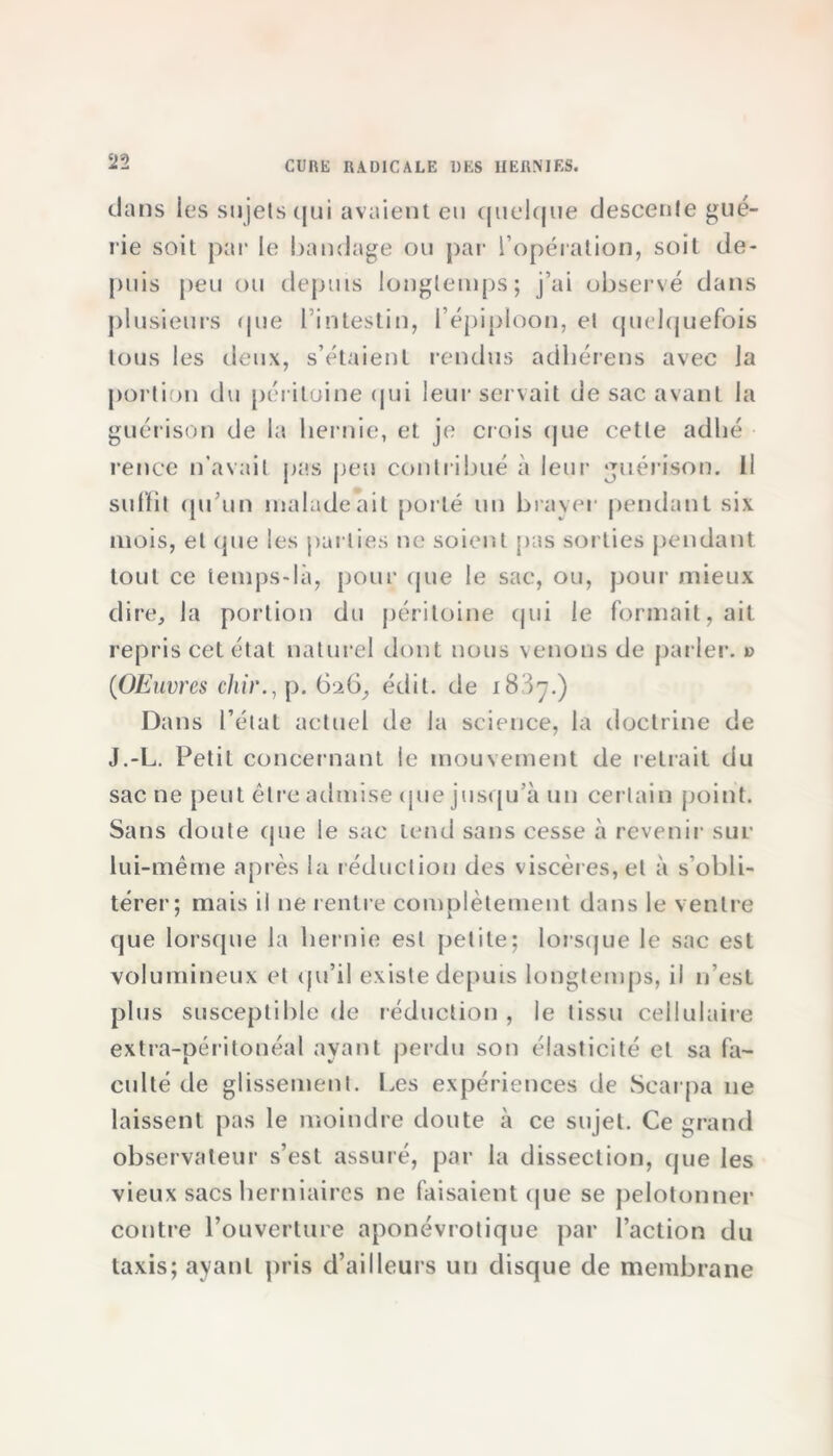 dans les sujets qui avaient eu quelque descente gué- rie soit par le bandage ou par l’opération, soit de- puis peu ou depuis longtemps; j’ai observé dans plusieurs que l’intestin, l’épiploon, et quelquefois tous les deux, s’étaient rendus acihérens avec la portion du péritoine qui leur servait de sac avant la guérison de la hernie, et je crois (pie cette adlié rence n’avait pas peu contribué à leur guérison. Il suffit qu’un malade ait porté un braver pendant six mois, et que les parties ne soient pas sorties pendant tout ce temps-là, pour que le sac, ou, pour mieux dire, la portion du péritoine qui le formait, ait repris cet état naturel dont nous venons de parler. » (Œuvres chir., p. 6^6, édit, de 1887.) Dans l’état actuel de la science, la doctrine de J.-L. Petit concernant le mouvement de retrait du sac ne peut être admise que jusqu’à un certain point. Sans doute que le sac tend sans cesse à revenir sur lui-même après la réduction des viscères, et à s’obli- térer; mais il ne rentre complètement dans le ventre que lorsque la hernie est petite; lorsque le sac est volumineux et qu’il existe depuis longtemps, il n’est plus susceptible de réduction , le tissu cellulaire extra-péritonéal ayant perdu son élasticité et sa fa- culté de glissement. Les expériences de Scarpa ne laissent pas le moindre doute à ce sujet. Ce grand observateur s’est assuré, par la dissection, que les vieux sacs herniaires ne faisaient que se pelotonner contre l’ouverture aponévrotique par l’action du taxis; ayant pris d’ailleurs un disque de membrane