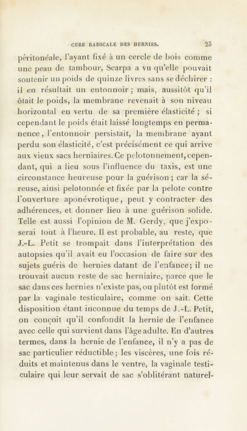 péritonéale, l’ayant fixé à un cercle de bois comme une peau de tambour, Scarpa a vu qu’elle pouvait soutenir un poids de quinze livres sans se déchirer : il en résultait un entonnoir ; mais, aussitôt qu’il ôtait le poids, la membrane revenait à son niveau horizontal en vertu de sa première élasticité ; si cependant le poids était laissé longtemps en perma- nence, l’entonnoir persistait, la membrane avant perdu son élasticité, c’est précisément ce qui arrive aux vieux sacs herniaires. Ce pclotonnement, cepen- dant, qui a lieu sous l’influence du taxis, est une circonstance heureuse pour la guérison ; car la sé- reuse, ainsi pelotonnée et fixée par la pelote contre l’ouverture aponévrotique, peut y contracter des adhérences, et donner lieu à une guérison solide. Telle est aussi l’opinion de M. Gerdy, que j’expo- serai tout à l'heure. 11 est probable, au reste, que J.-L. Petit se trompait dans l’interprétation des autopsies qu’il avait eu l’occasion de faire sur des sujets guéris de hernies datant de l’enfance; il ne trouvait aucun reste de sac herniaire, parce que le sac dans ces hernies n’existe pas, ou plutôt est formé par la vaginale testiculaire, comme on sait. Cette disposition étant inconnue du temps de J.-L. Petit, on conçoit qu’il confondit la hernie de l’enfance avec celle qui survient dans l’âge adulte. En d’autres termes, dans la hernie de l’enfance, il n’y a pas de sac particulier réductible; les viscères, une fois ré- duits et maintenus dans le ventre, la vaginale testi- culaire qui leur servait de sac s’oblitérant naturel-