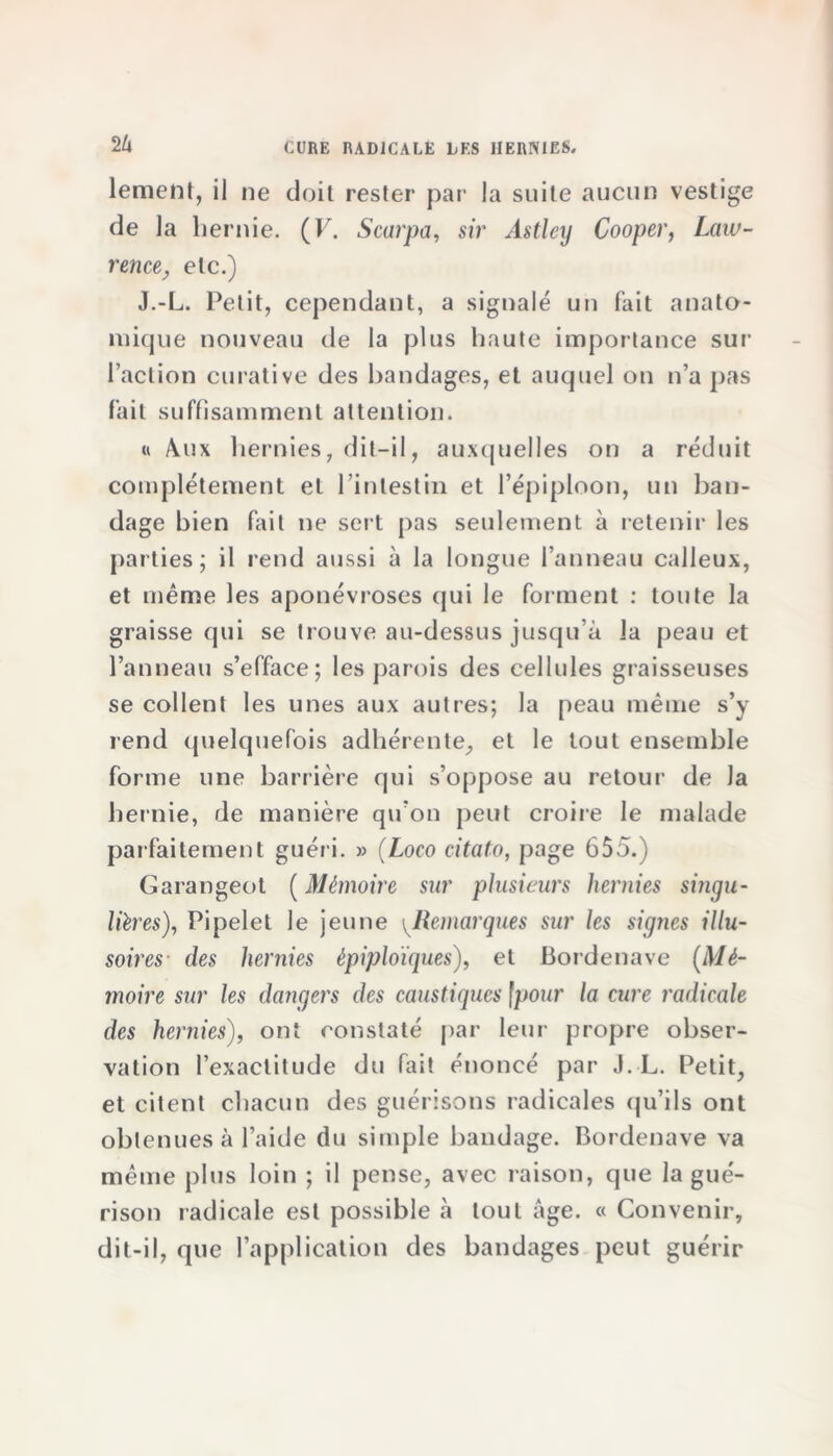 2Zi lement, il ne doit rester par la suite aucun vestige de la hernie. (F. Scarpa, sir Astlcij Cooper, Law- rence, etc.) J.-L. Petit, cependant, a signalé un fait anato- mique nouveau de la plus haute importance sur l’action curative des bandages, et auquel on n’a pas fait suffisamment attention. « Aaix hernies, dit-il, auxquelles on a réduit complètement et l’intestin et l’épiploon, un ban- dage bien fait ne soit pas seulement à retenir les parties; il rend aussi à la longue l’anneau calleux, et même les aponévroses qui le forment : toute la graisse qui se trouve au-dessus jusqu’à la peau et l’anneau s’efface; les parois des cellules graisseuses se collent les unes aux autres; la peau même s’y rend quelquefois adhérente, et le tout ensemble forme une barrière qui s’oppose au retour de Ja hernie, de manière qu’on peut croire le malade parfaitement guéri. » (Loco citato, page 655.) Garangeot (Mémoire sur plusieurs hernies singu- lières), Pipelet le jeune ^Remarques sur les signes illu- soires des hernies épiploïques), et Bordenave (Mé- moire sur les dangers des caustiques fpour la cure radicale des hernies), ont constaté par leur propre obser- vation l’exactitude du fait énoncé par J.-L. Petit, et citent chacun des guérisons radicales qu’ils ont obtenues à l’aide du simple bandage. Bordenave va même plus loin ; il pense, avec raison, que la gué- rison radicale est possible à tout âge. « Convenir, dit-il, que l’application des bandages peut guérir