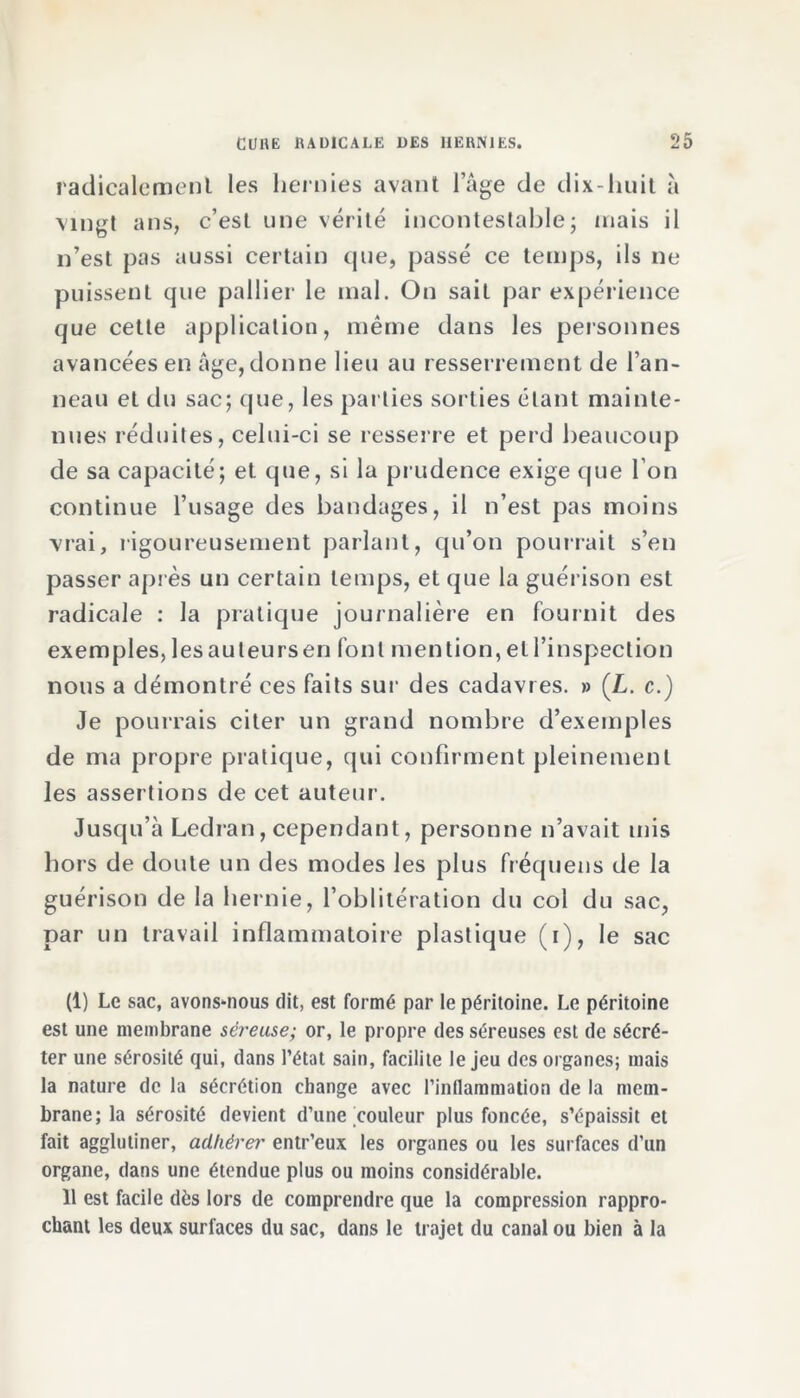 radicalement les hernies avant l’âge de dix-huit à vingt ans, c’est une vérité incontestable; mais il n’est pas aussi certain (pie, passé ce temps, ils ne puissent que pallier le mal. On sait par expérience que cette application, même dans les personnes avancées en âge,donne lieu au resserrement de l’an- neau et du sac; que, les parties sorties étant mainte- nues réduites, celui-ci se resserre et perd beaucoup de sa capacité; et que, si la prudence exige que l’on continue l’usage des bandages, il n’est pas moins vrai, rigoureusement parlant, qu’on pourrait s’en passer après un certain temps, et que la guérison est radicale : la pratique journalière en fournit des exemples, les au leurs en font mention, et l’inspection nous a démontré ces faits sur des cadavres. » (L. c.) Je pourrais citer un grand nombre d’exemples de ma propre pratique, qui confirment pleinement les assertions de cet auteur. Jusqu’à Ledran, cependant, personne n’avait mis hors de doute un des modes les plus fréquens de la guérison de la hernie, l’oblitération du col du sac, par un travail inflammatoire plastique (i), le sac (1) Le sac, avons-nous dit, est formé par le péritoine. Le péritoine est une membrane séreuse; or, le propre des séreuses est de sécré- ter une sérosité qui, dans l’état sain, facilite le jeu des organes; mais la nature de la sécrétion change avec l’inllammation de la mem- brane; la sérosité devient d’une couleur plus foncée, s’épaissit et fait agglutiner, adhérer entr’eux les organes ou les surfaces d’un organe, dans une étendue plus ou moins considérable. 11 est facile dès lors de comprendre que la compression rappro- chant les deux surfaces du sac, dans le trajet du canal ou bien à la