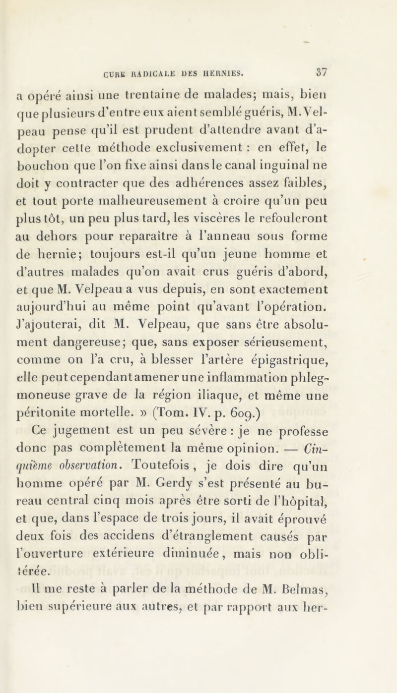 a opéré ainsi une trentaine de malades; mais, bien que plusieurs d’entre eux aient semblé guéris, M. Vel- peau pense qu’il est prudent d’attendre avant d’a- dopter cette méthode exclusivement : en effet, le bouchon que l’on fixe ainsi dans le canal inguinal ne doit y contracter que des adhérences assez faibles, et tout porte malheureusement à croire qu’un peu plus tôt, un peu plus tard, les viscères le refouleront au dehors pour reparaître à l’anneau sous forme de hernie; toujours est-il qu’un jeune homme et d’autres malades qu’on avait crus guéris d’abord, et que M. Velpeau a vus depuis, en sont exactement aujourd’hui au même point qu’avant l’opération. J’ajouterai, dit M. Velpeau, que sans être absolu- ment dangereuse; que, sans exposer sérieusement, comme on l’a cru, à blesser l’artère épigastrique, elle peut cependantamener une inflammation pldeg- moneuse grave de la région iliaque, et même une péritonite mortelle. » (Tom. IV. p. 609.) Ce jugement est un peu sévère : je ne professe donc pas complètement la même opinion. — Cin- quième observation. Toutefois, je dois dire qu’un homme opéré par M. Gerdy s’est présenté au bu- reau central cinq mois après être sorti de l’hôpital, et que, dans l’espace de trois jours, il avait éprouvé deux fois des accidens d’étranglement causés par l’ouverture extérieure diminuée, mais non obli- térée. U me reste à parler de la méthode de M. Belmas, bien supérieure aux autres, et par rapport aux lier-